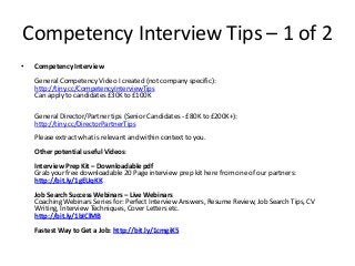 Competency Interview Tips – 1 of 2
•

Competency Interview
General Competency Video I created (not company specific):
http://tiny.cc/CompetencyInterviewTips
Can apply to candidates £30K to £100K
General Director/Partner tips (Senior Candidates - £80K to £200K+):
http://tiny.cc/DirectorPartnerTips
Please extract what is relevant and within context to you.
Other potential useful Videos:
Interview Prep Kit – Downloadable pdf
Grab your free downloadable 20 Page interview prep kit here from one of our partners:
http://bit.ly/1gEUqKK
Job Search Success Webinars – Live Webinars
Coaching Webinars Series for: Perfect Interview Answers, Resume Review, Job Search Tips, CV
Writing, Interview Techniques, Cover Letters etc.
http://bit.ly/1bIClMB
Fastest Way to Get a Job: http://bit.ly/1cmgiK5

 