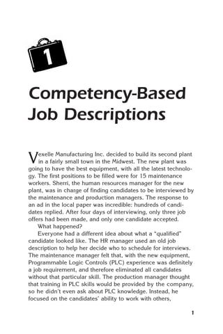 1
Competency-Based
Job Descriptions

V   exelle Manufacturing Inc. decided to build its second plant
    in a fairly small town in the Midwest. The new plant was
going to have the best equipment, with all the latest technolo-
gy. The first positions to be filled were for 15 maintenance
workers. Sherri, the human resources manager for the new
plant, was in charge of finding candidates to be interviewed by
the maintenance and production managers. The response to
an ad in the local paper was incredible: hundreds of candi-
dates replied. After four days of interviewing, only three job
offers had been made, and only one candidate accepted.
    What happened?
    Everyone had a different idea about what a “qualified”
candidate looked like. The HR manager used an old job
description to help her decide who to schedule for interviews.
The maintenance manager felt that, with the new equipment,
Programmable Logic Controls (PLC) experience was definitely
a job requirement, and therefore eliminated all candidates
without that particular skill. The production manager thought
that training in PLC skills would be provided by the company,
so he didn’t even ask about PLC knowledge. Instead, he
focused on the candidates’ ability to work with others,

                                                             1
 