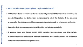 • Who introduce competency level to pharma industry?
• IFAPP (International Federation of Pharmaceutical Physicians and Pharmaceutical Medicine) are
expected to produce the defined core competencies to orient the discipline & the academic
programs for the development of future competent professionals & to advance the profession
• 7 domains & 60 core competencies were identified and aligned accordingly
• A working group was formed within IFAPP including representatives from PharmaTrain,
academic institutions and national member associations, with special interest and experience
on Quality Improvement through education.
ManipalCollegeofPharmaceuticalSciences(MCOPS)
4
 