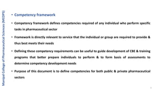 • Competency framework
• Competency framework defines competencies required of any individual who perform specific
tasks in pharmaceutical sector
• Framework is directly relevant to service that the individual or group are required to provide &
thus best meets their needs
• Defining these competency requirements can be useful to guide development of CBE & training
programs that better prepare individuals to perform & to form basis of assessments to
determine competency development needs
• Purpose of this document is to define competencies for both public & private pharmaceutical
sectors
ManipalCollegeofPharmaceuticalSciences(MCOPS)
6
 