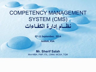 COMPETENCY MANAGEMENT SYSTEM (CMS) 
نظــام إدارة الكفـاءات 
07-11 September, 2014 
Jeddah, KSA 
Mr. Sherif SalahMini-MBA, PMP, ITIL, CMMI, MCSA, TQM  