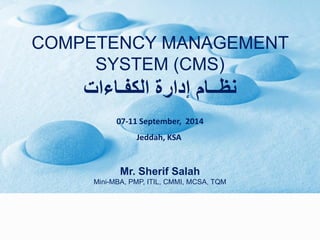 COMPETENCY MANAGEMENT
SYSTEM (CMS)
‫الكفـاءات‬ ‫إدارة‬ ‫نظــام‬
07-11 September, 2014
Jeddah, KSA
Mr. Sherif Salah
Mini-MBA, PMP, ITIL, CMMI, MCSA, TQM
 