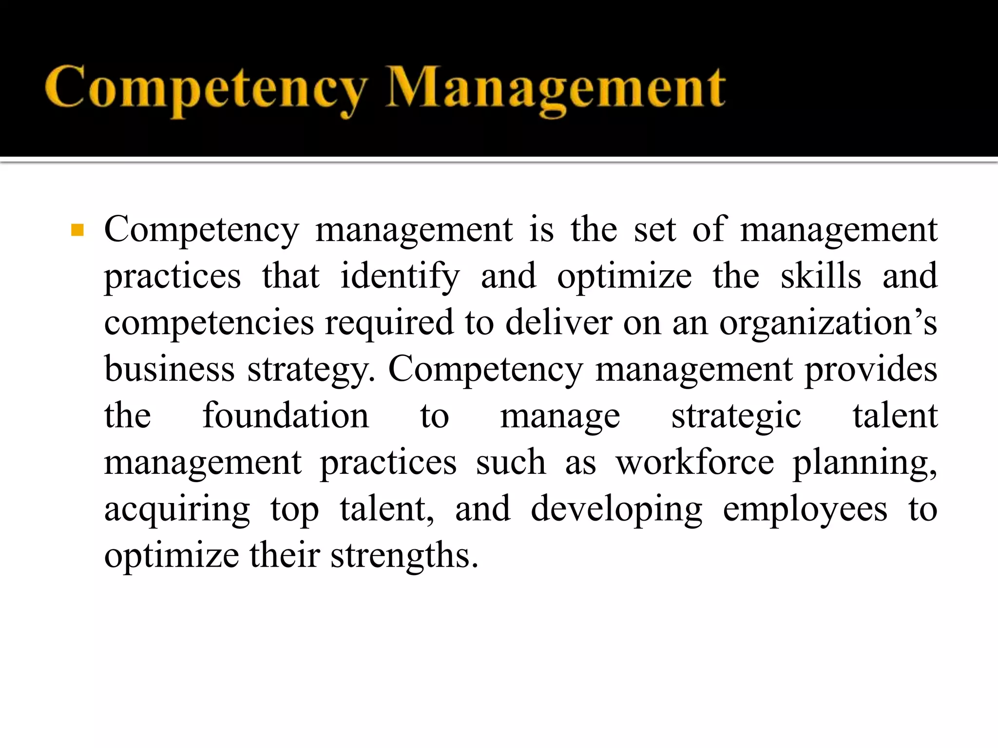  Competency management is the set of management
practices that identify and optimize the skills and
competencies required to deliver on an organization’s
business strategy. Competency management provides
the foundation to manage strategic talent
management practices such as workforce planning,
acquiring top talent, and developing employees to
optimize their strengths.
 