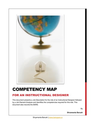 COMPETENCY MAP
FOR AN INSTRUCTIONAL DESIGNER
This document presents a Job Description for the role of an Instructional Designer followed
by a Job Element Analysis and identifies the competencies required for this role. This
document also records the BARS.

                                                                                         By

                                                                       Shyamanta Baruah

                          Shyamanta Baruah | www.beingsam.in
 
