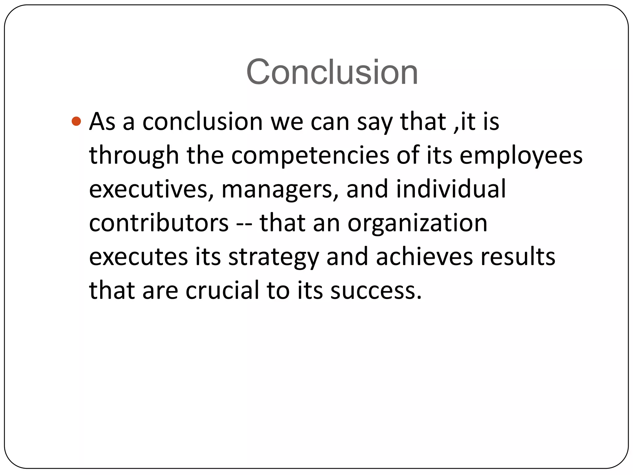 Conclusion As a conclusion we can say that ,it is through the competencies of its employees executives, managers, and individual contributors -- that an organizationexecutes its strategy and achieves results that are crucial to its success.