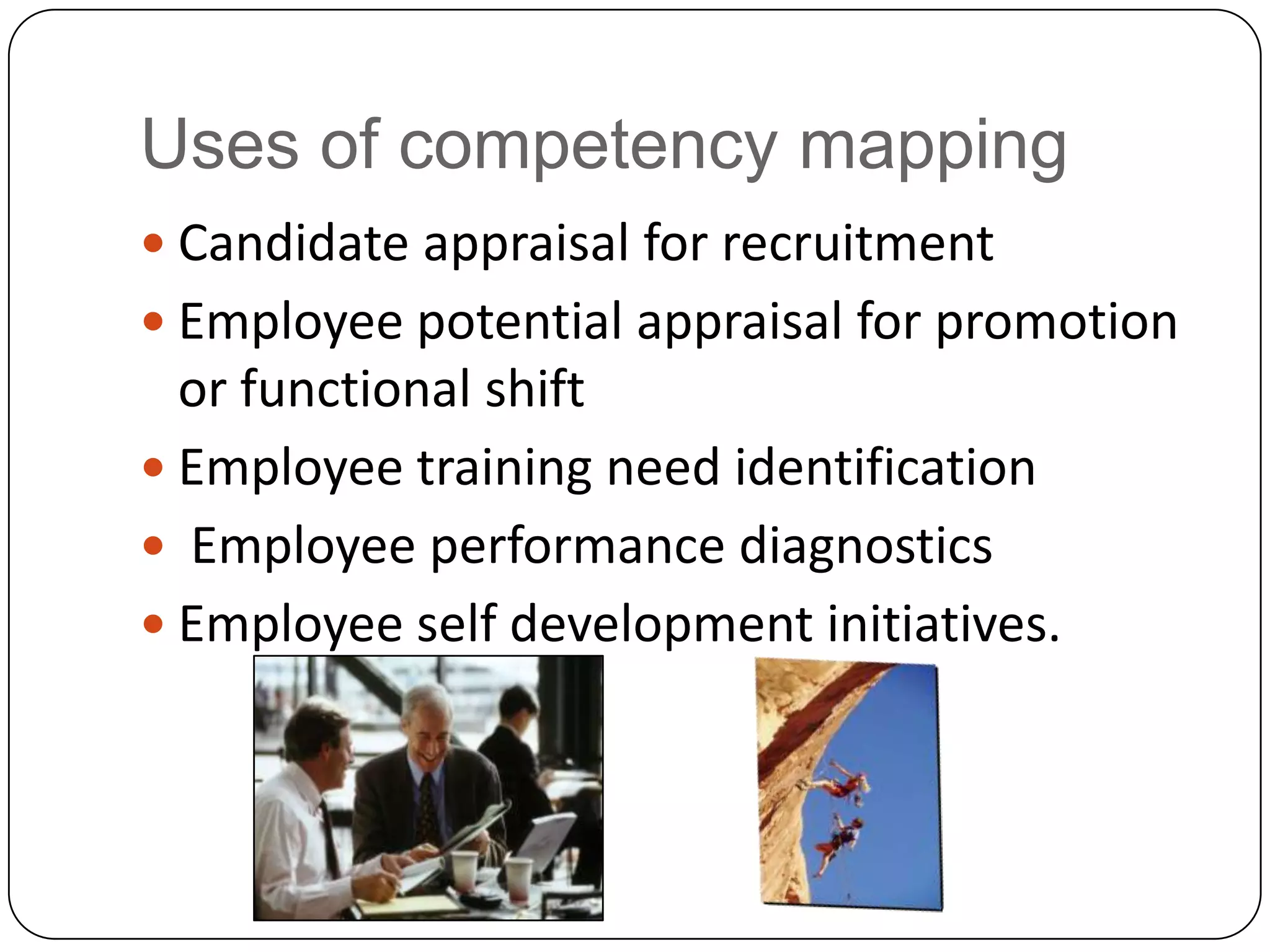 Uses of competency mappingCandidate appraisal for recruitmentEmployee potential appraisal for promotion or functional shiftEmployee training need identification Employee performance diagnosticsEmployee self development initiatives. 