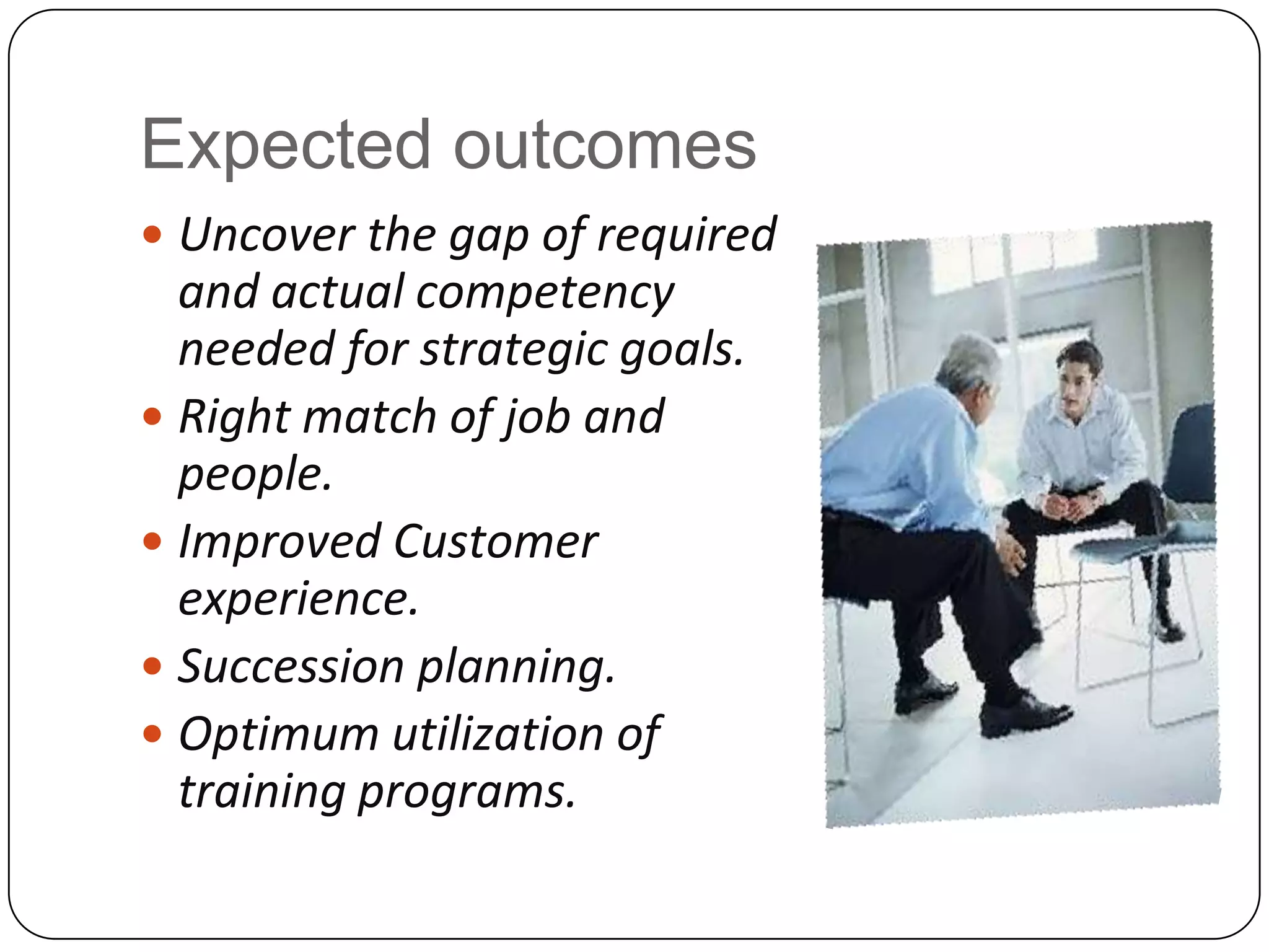 Expected outcomes Uncover the gap of required and actual competency needed for strategic goals.Right match of job and people.Improved Customer experience.Succession planning.Optimum utilization of training programs.