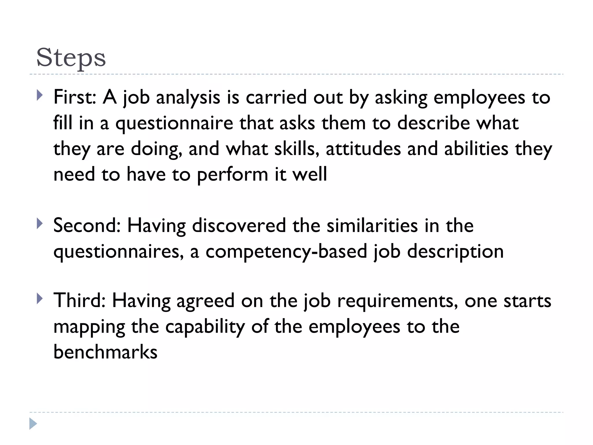 Steps First: A job analysis is carried out by asking employees to fill in a questionnaire that asks them to describe what they are doing, and what skills, attitudes and abilities they need to have to perform it well Second: Having discovered the similarities in the questionnaires, a competency-based job description Third: Having agreed on the job requirements, one starts mapping the capability of the employees to the benchmarks 