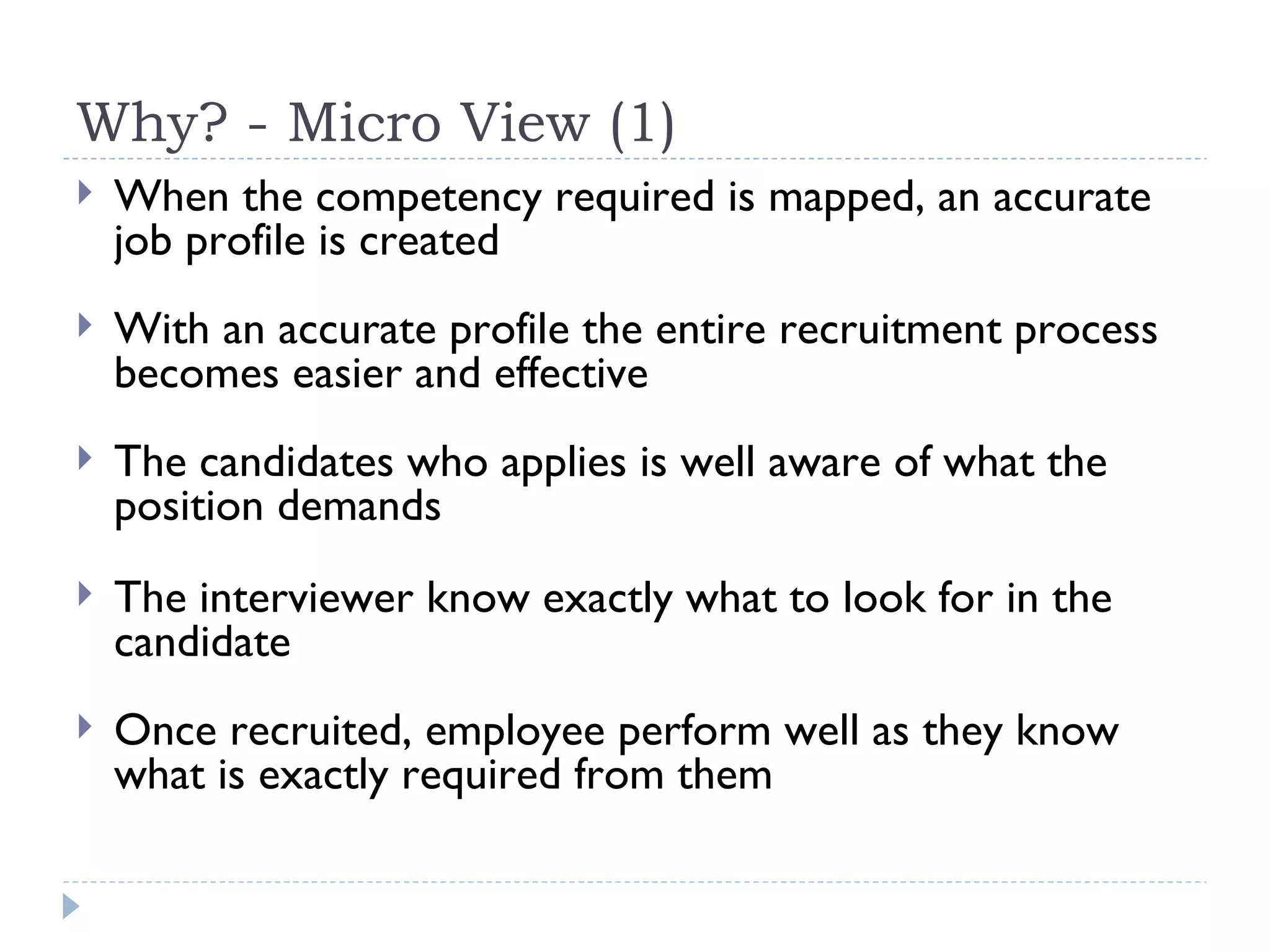Why? - Micro View (1) When the competency required is mapped, an accurate job profile is created With an accurate profile the entire recruitment process becomes easier and effective The candidates who applies is well aware of what the position demands The interviewer know exactly what to look for in the candidate Once recruited, employee perform well as they know what is exactly required from them 
