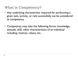 What is Competency? Any underlying characteristic required for performing a given task, activity, or role successfully can be considered as competency Competency may take the following forms: knowledge, attitude, skill, other characteristics of an individual including: motives, values, etc. 