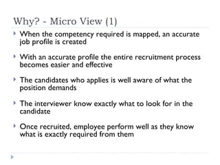 Why? - Micro View (1) When the competency required is mapped, an accurate job profile is created With an accurate profile the entire recruitment process becomes easier and effective The candidates who applies is well aware of what the position demands The interviewer know exactly what to look for in the candidate Once recruited, employee perform well as they know what is exactly required from them 