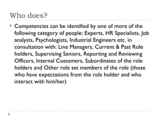 Who does? Competencies can be identified by one of more of the following category of people: Experts, HR Specialists, Job analysts, Psychologists, Industrial Engineers etc. in consultation with: Line Managers, Current & Past Role holders, Supervising Seniors, Reporting and Reviewing Officers, Internal Customers, Subordinates of the role holders and Other role set members of the role (those who have expectations from the role holder and who interact with him/her) 