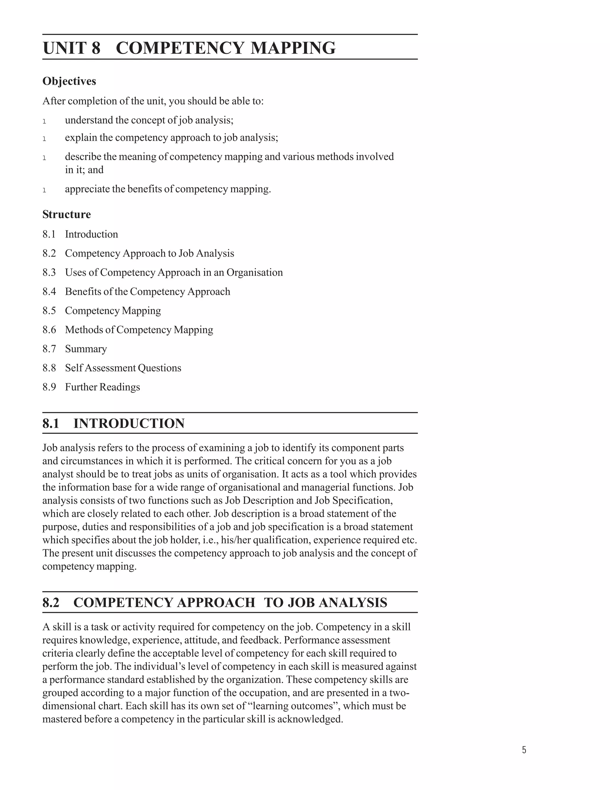 Competency Mapping
UNIT 8 COMPETENCY MAPPING
Objectives
After completion of the unit, you should be able to:
l    understand the concept of job analysis;
l    explain the competency approach to job analysis;
l    describe the meaning of competency mapping and various methods involved
     in it; and
l    appreciate the benefits of competency mapping.

Structure
8.1 Introduction
8.2 Competency Approach to Job Analysis
8.3 Uses of Competency Approach in an Organisation
8.4 Benefits of the Competency Approach
8.5 Competency Mapping
8.6 Methods of Competency Mapping
8.7 Summary
8.8 Self Assessment Questions
8.9 Further Readings


8.1 INTRODUCTION
Job analysis refers to the process of examining a job to identify its component parts
and circumstances in which it is performed. The critical concern for you as a job
analyst should be to treat jobs as units of organisation. It acts as a tool which provides
the information base for a wide range of organisational and managerial functions. Job
analysis consists of two functions such as Job Description and Job Specification,
which are closely related to each other. Job description is a broad statement of the
purpose, duties and responsibilities of a job and job specification is a broad statement
which specifies about the job holder, i.e., his/her qualification, experience required etc.
The present unit discusses the competency approach to job analysis and the concept of
competency mapping.


8.2 COMPETENCY APPROACH TO JOB ANALYSIS
A skill is a task or activity required for competency on the job. Competency in a skill
requires knowledge, experience, attitude, and feedback. Performance assessment
criteria clearly define the acceptable level of competency for each skill required to
perform the job. The individual’s level of competency in each skill is measured against
a performance standard established by the organization. These competency skills are
grouped according to a major function of the occupation, and are presented in a two-
dimensional chart. Each skill has its own set of “learning outcomes”, which must be
mastered before a competency in the particular skill is acknowledged.

                                                                                                            5
 