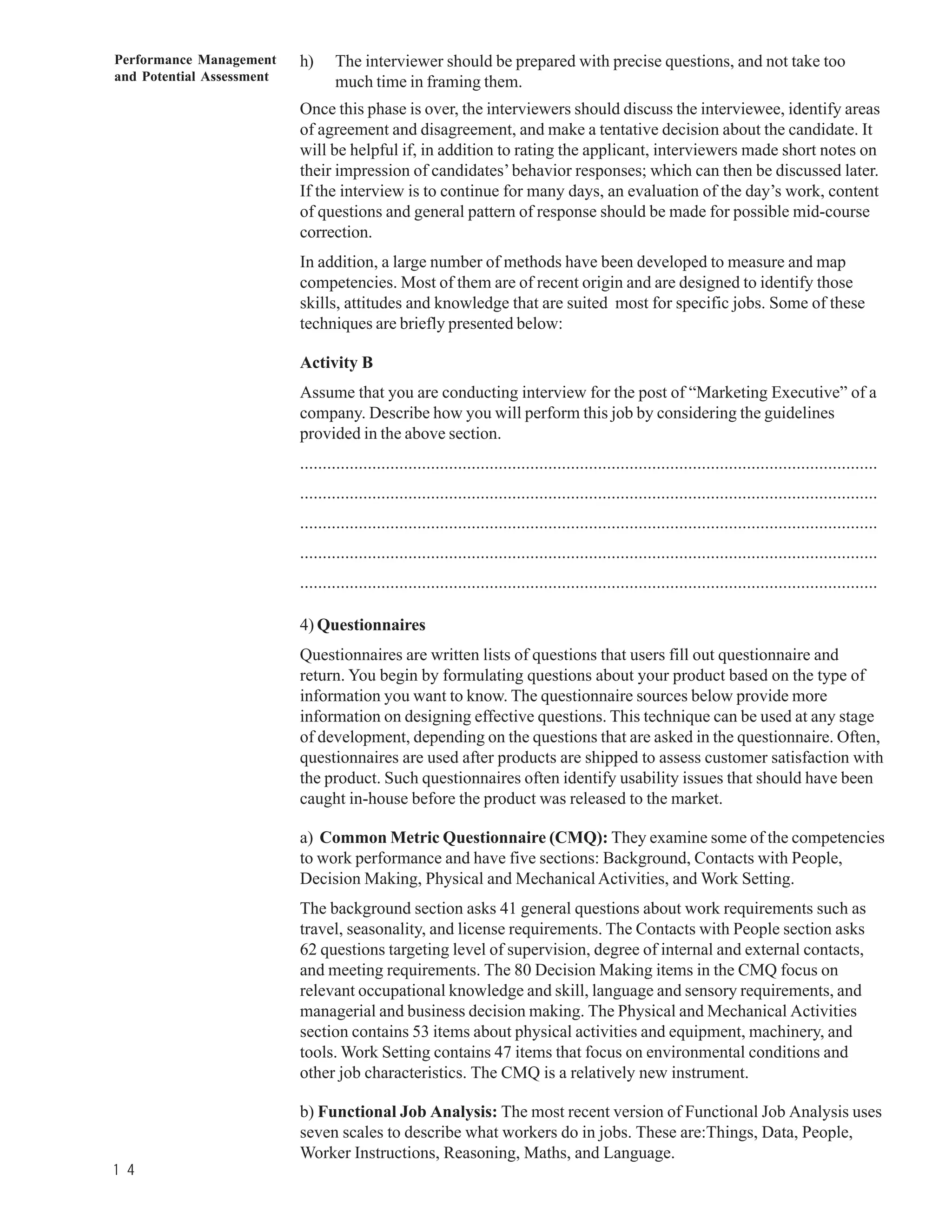 Performance Management     h)     The interviewer should be prepared with precise questions, and not take too
and Potential Assessment          much time in framing them.
                           Once this phase is over, the interviewers should discuss the interviewee, identify areas
                           of agreement and disagreement, and make a tentative decision about the candidate. It
                           will be helpful if, in addition to rating the applicant, interviewers made short notes on
                           their impression of candidates’ behavior responses; which can then be discussed later.
                           If the interview is to continue for many days, an evaluation of the day’s work, content
                           of questions and general pattern of response should be made for possible mid-course
                           correction.
                           In addition, a large number of methods have been developed to measure and map
                           competencies. Most of them are of recent origin and are designed to identify those
                           skills, attitudes and knowledge that are suited most for specific jobs. Some of these
                           techniques are briefly presented below:

                           Activity B
                           Assume that you are conducting interview for the post of “Marketing Executive” of a
                           company. Describe how you will perform this job by considering the guidelines
                           provided in the above section.
                           ................................................................................................................................
                           ................................................................................................................................
                           ................................................................................................................................
                           ................................................................................................................................
                           ................................................................................................................................

                           4) Questionnaires
                           Questionnaires are written lists of questions that users fill out questionnaire and
                           return. You begin by formulating questions about your product based on the type of
                           information you want to know. The questionnaire sources below provide more
                           information on designing effective questions. This technique can be used at any stage
                           of development, depending on the questions that are asked in the questionnaire. Often,
                           questionnaires are used after products are shipped to assess customer satisfaction with
                           the product. Such questionnaires often identify usability issues that should have been
                           caught in-house before the product was released to the market.

                           a) Common Metric Questionnaire (CMQ): They examine some of the competencies
                           to work performance and have five sections: Background, Contacts with People,
                           Decision Making, Physical and Mechanical Activities, and Work Setting.
                           The background section asks 41 general questions about work requirements such as
                           travel, seasonality, and license requirements. The Contacts with People section asks
                           62 questions targeting level of supervision, degree of internal and external contacts,
                           and meeting requirements. The 80 Decision Making items in the CMQ focus on
                           relevant occupational knowledge and skill, language and sensory requirements, and
                           managerial and business decision making. The Physical and Mechanical Activities
                           section contains 53 items about physical activities and equipment, machinery, and
                           tools. Work Setting contains 47 items that focus on environmental conditions and
                           other job characteristics. The CMQ is a relatively new instrument.

                           b) Functional Job Analysis: The most recent version of Functional Job Analysis uses
                           seven scales to describe what workers do in jobs. These are:Things, Data, People,
                           Worker Instructions, Reasoning, Maths, and Language.
1 4
 