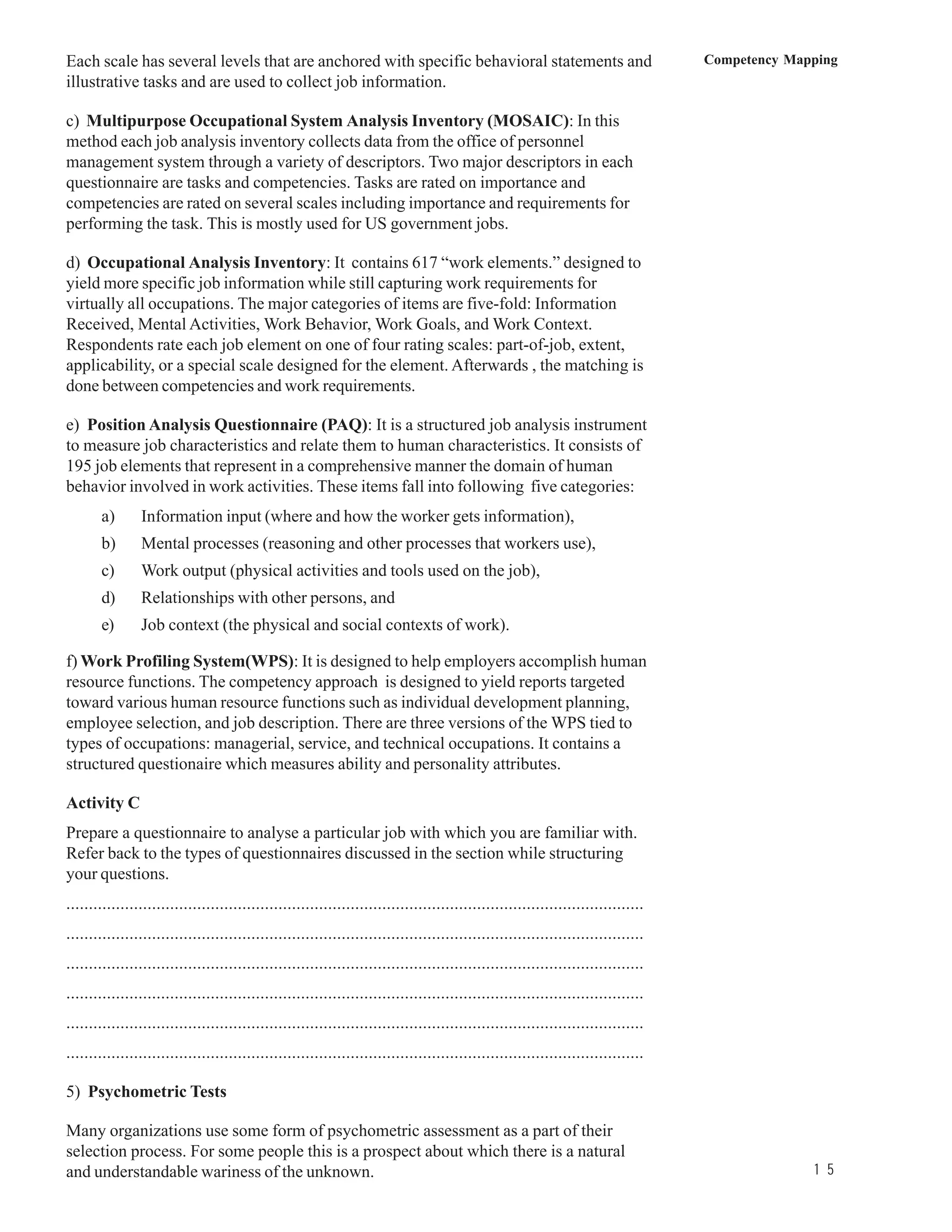 Each scale has several levels that are anchored with specific behavioral statements and                                            Competency Mapping
illustrative tasks and are used to collect job information.

c) Multipurpose Occupational System Analysis Inventory (MOSAIC): In this
method each job analysis inventory collects data from the office of personnel
management system through a variety of descriptors. Two major descriptors in each
questionnaire are tasks and competencies. Tasks are rated on importance and
competencies are rated on several scales including importance and requirements for
performing the task. This is mostly used for US government jobs.

d) Occupational Analysis Inventory: It contains 617 “work elements.” designed to
yield more specific job information while still capturing work requirements for
virtually all occupations. The major categories of items are five-fold: Information
Received, Mental Activities, Work Behavior, Work Goals, and Work Context.
Respondents rate each job element on one of four rating scales: part-of-job, extent,
applicability, or a special scale designed for the element. Afterwards , the matching is
done between competencies and work requirements.

e) Position Analysis Questionnaire (PAQ): It is a structured job analysis instrument
to measure job characteristics and relate them to human characteristics. It consists of
195 job elements that represent in a comprehensive manner the domain of human
behavior involved in work activities. These items fall into following five categories:
       a)       Information input (where and how the worker gets information),
       b)       Mental processes (reasoning and other processes that workers use),
       c)       Work output (physical activities and tools used on the job),
       d)       Relationships with other persons, and
       e)       Job context (the physical and social contexts of work).

f) Work Profiling System(WPS): It is designed to help employers accomplish human
resource functions. The competency approach is designed to yield reports targeted
toward various human resource functions such as individual development planning,
employee selection, and job description. There are three versions of the WPS tied to
types of occupations: managerial, service, and technical occupations. It contains a
structured questionaire which measures ability and personality attributes.

Activity C
Prepare a questionnaire to analyse a particular job with which you are familiar with.
Refer back to the types of questionnaires discussed in the section while structuring
your questions.
................................................................................................................................
................................................................................................................................
................................................................................................................................
................................................................................................................................
................................................................................................................................
................................................................................................................................

5) Psychometric Tests

Many organizations use some form of psychometric assessment as a part of their
selection process. For some people this is a prospect about which there is a natural
and understandable wariness of the unknown.                                                                                                      1 5
 