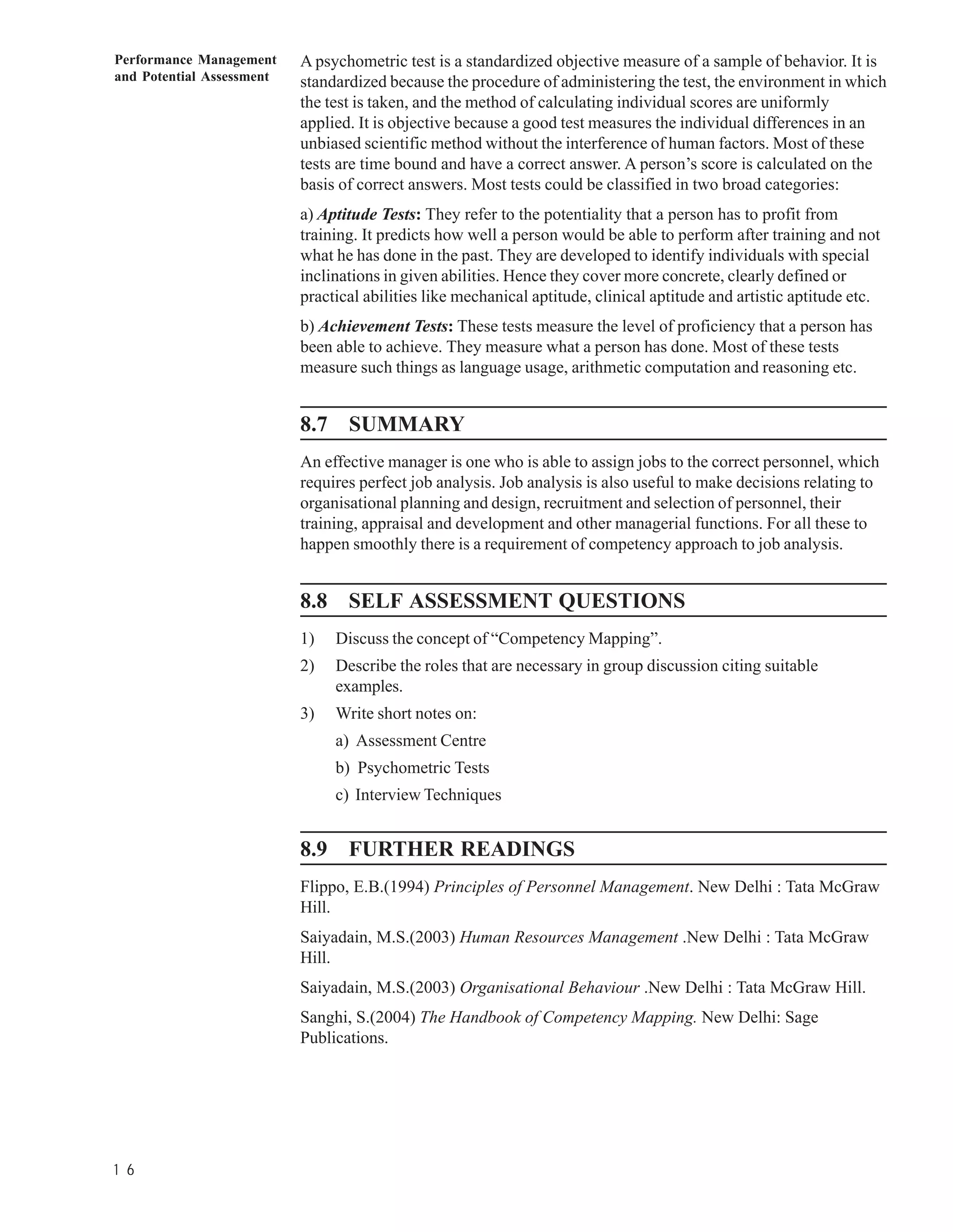 Performance Management     A psychometric test is a standardized objective measure of a sample of behavior. It is
and Potential Assessment   standardized because the procedure of administering the test, the environment in which
                           the test is taken, and the method of calculating individual scores are uniformly
                           applied. It is objective because a good test measures the individual differences in an
                           unbiased scientific method without the interference of human factors. Most of these
                           tests are time bound and have a correct answer. A person’s score is calculated on the
                           basis of correct answers. Most tests could be classified in two broad categories:
                           a) Aptitude Tests: They refer to the potentiality that a person has to profit from
                           training. It predicts how well a person would be able to perform after training and not
                           what he has done in the past. They are developed to identify individuals with special
                           inclinations in given abilities. Hence they cover more concrete, clearly defined or
                           practical abilities like mechanical aptitude, clinical aptitude and artistic aptitude etc.
                           b) Achievement Tests: These tests measure the level of proficiency that a person has
                           been able to achieve. They measure what a person has done. Most of these tests
                           measure such things as language usage, arithmetic computation and reasoning etc.


                           8.7 SUMMARY
                           An effective manager is one who is able to assign jobs to the correct personnel, which
                           requires perfect job analysis. Job analysis is also useful to make decisions relating to
                           organisational planning and design, recruitment and selection of personnel, their
                           training, appraisal and development and other managerial functions. For all these to
                           happen smoothly there is a requirement of competency approach to job analysis.


                           8.8 SELF ASSESSMENT QUESTIONS
                           1)   Discuss the concept of “Competency Mapping”.
                           2)   Describe the roles that are necessary in group discussion citing suitable
                                examples.
                           3)   Write short notes on:
                                a) Assessment Centre
                                b) Psychometric Tests
                                c) Interview Techniques


                           8.9 FURTHER READINGS
                           Flippo, E.B.(1994) Principles of Personnel Management. New Delhi : Tata McGraw
                           Hill.
                           Saiyadain, M.S.(2003) Human Resources Management .New Delhi : Tata McGraw
                           Hill.
                           Saiyadain, M.S.(2003) Organisational Behaviour .New Delhi : Tata McGraw Hill.
                           Sanghi, S.(2004) The Handbook of Competency Mapping. New Delhi: Sage
                           Publications.




1 6
 