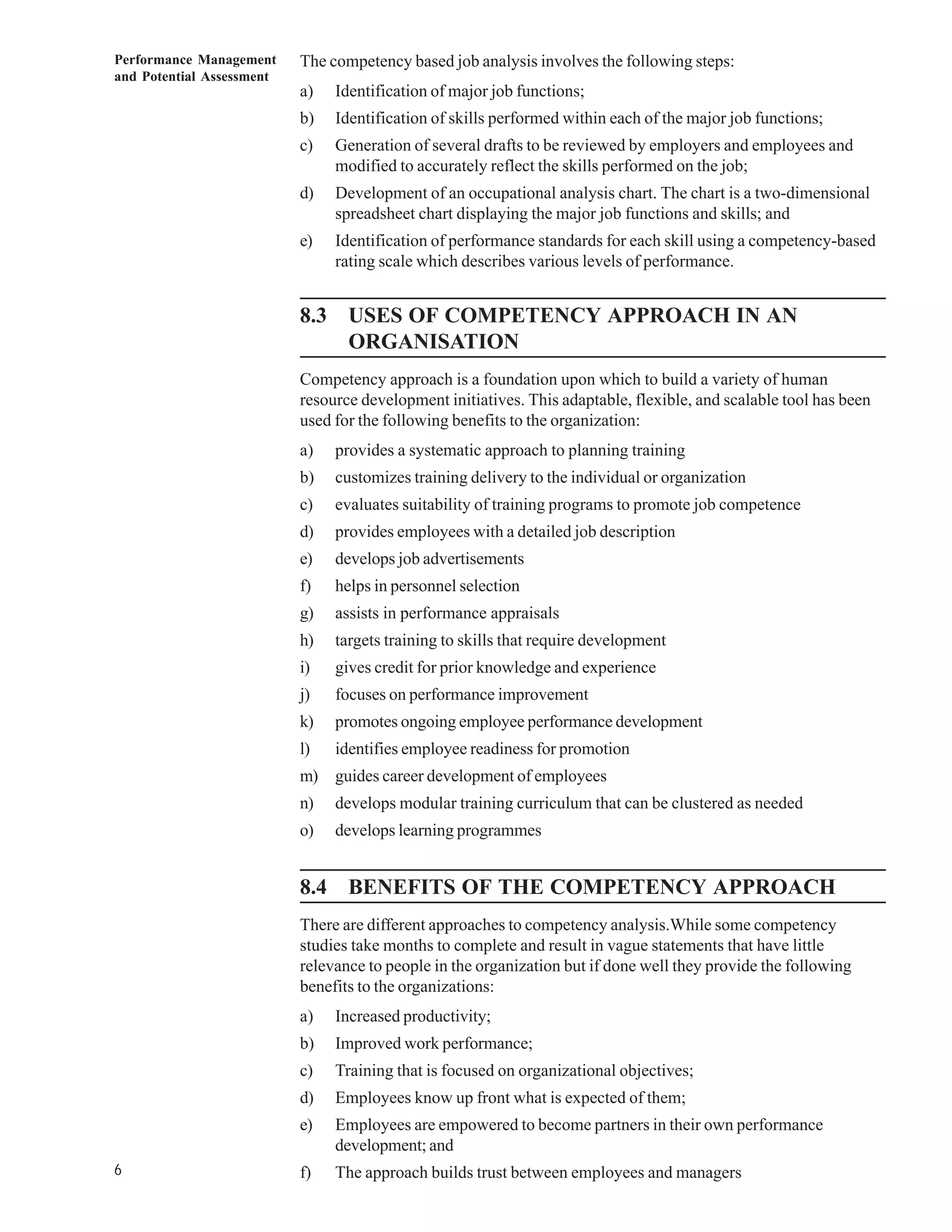Performance Management     The competency based job analysis involves the following steps:
and Potential Assessment
                           a)   Identification of major job functions;
                           b)   Identification of skills performed within each of the major job functions;
                           c)   Generation of several drafts to be reviewed by employers and employees and
                                modified to accurately reflect the skills performed on the job;
                           d)   Development of an occupational analysis chart. The chart is a two-dimensional
                                spreadsheet chart displaying the major job functions and skills; and
                           e)   Identification of performance standards for each skill using a competency-based
                                rating scale which describes various levels of performance.


                           8.3 USES OF COMPETENCY APPROACH IN AN
                               ORGANISATION
                           Competency approach is a foundation upon which to build a variety of human
                           resource development initiatives. This adaptable, flexible, and scalable tool has been
                           used for the following benefits to the organization:
                           a)   provides a systematic approach to planning training
                           b)   customizes training delivery to the individual or organization
                           c)   evaluates suitability of training programs to promote job competence
                           d)   provides employees with a detailed job description
                           e)   develops job advertisements
                           f)   helps in personnel selection
                           g)   assists in performance appraisals
                           h)   targets training to skills that require development
                           i)   gives credit for prior knowledge and experience
                           j)   focuses on performance improvement
                           k)   promotes ongoing employee performance development
                           l)   identifies employee readiness for promotion
                           m) guides career development of employees
                           n)   develops modular training curriculum that can be clustered as needed
                           o)   develops learning programmes


                           8.4 BENEFITS OF THE COMPETENCY APPROACH
                           There are different approaches to competency analysis.While some competency
                           studies take months to complete and result in vague statements that have little
                           relevance to people in the organization but if done well they provide the following
                           benefits to the organizations:
                           a)   Increased productivity;
                           b)   Improved work performance;
                           c)   Training that is focused on organizational objectives;
                           d)   Employees know up front what is expected of them;
                           e)   Employees are empowered to become partners in their own performance
                                development; and
6                          f)   The approach builds trust between employees and managers
 