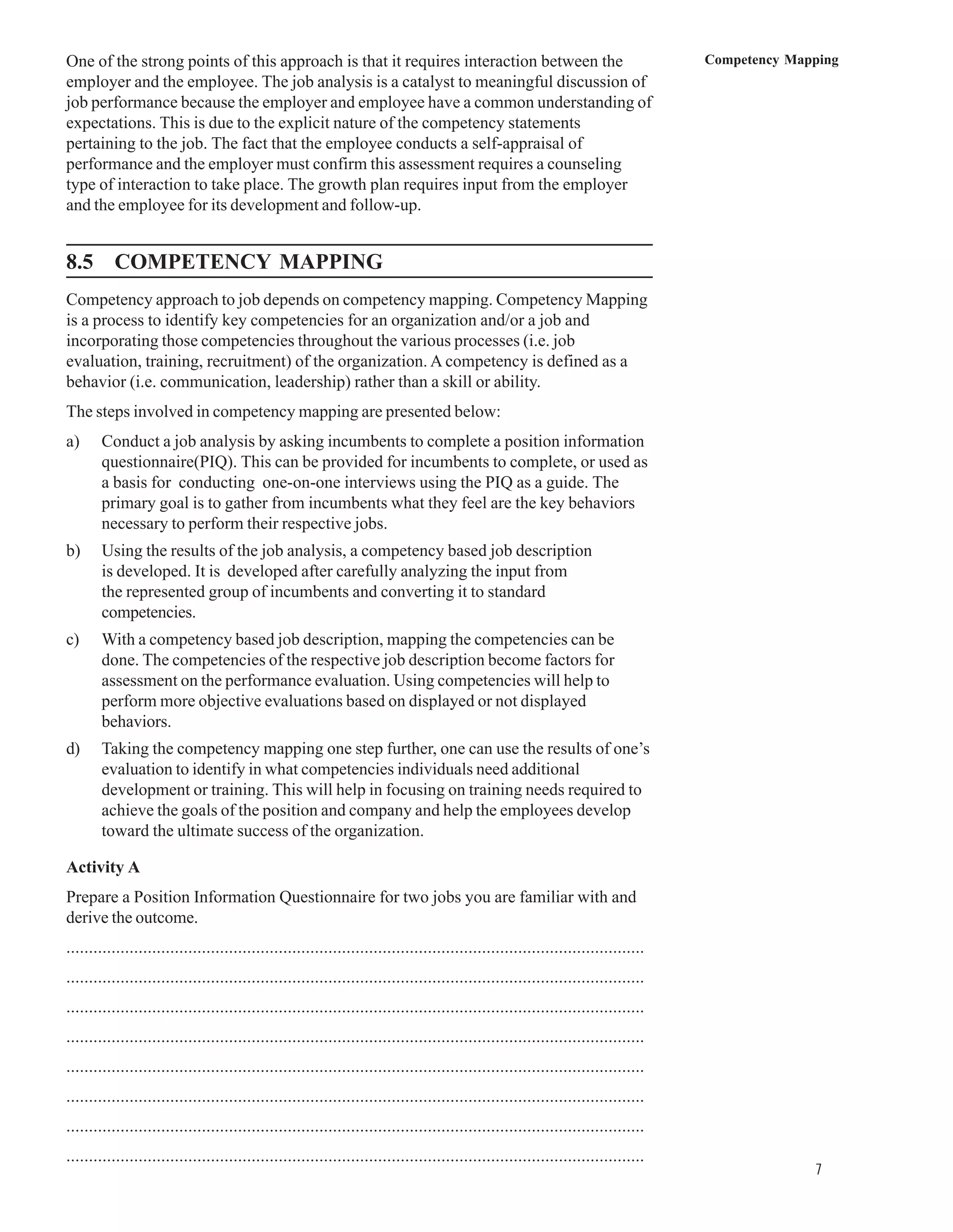 One of the strong points of this approach is that it requires interaction between the                                              Competency Mapping
employer and the employee. The job analysis is a catalyst to meaningful discussion of
job performance because the employer and employee have a common understanding of
expectations. This is due to the explicit nature of the competency statements
pertaining to the job. The fact that the employee conducts a self-appraisal of
performance and the employer must confirm this assessment requires a counseling
type of interaction to take place. The growth plan requires input from the employer
and the employee for its development and follow-up.


8.5 COMPETENCY MAPPING
Competency approach to job depends on competency mapping. Competency Mapping
is a process to identify key competencies for an organization and/or a job and
incorporating those competencies throughout the various processes (i.e. job
evaluation, training, recruitment) of the organization. A competency is defined as a
behavior (i.e. communication, leadership) rather than a skill or ability.
The steps involved in competency mapping are presented below:
a)     Conduct a job analysis by asking incumbents to complete a position information
       questionnaire(PIQ). This can be provided for incumbents to complete, or used as
       a basis for conducting one-on-one interviews using the PIQ as a guide. The
       primary goal is to gather from incumbents what they feel are the key behaviors
       necessary to perform their respective jobs.
b)     Using the results of the job analysis, a competency based job description
       is developed. It is developed after carefully analyzing the input from
       the represented group of incumbents and converting it to standard
       competencies.
c)     With a competency based job description, mapping the competencies can be
       done. The competencies of the respective job description become factors for
       assessment on the performance evaluation. Using competencies will help to
       perform more objective evaluations based on displayed or not displayed
       behaviors.
d)     Taking the competency mapping one step further, one can use the results of one’s
       evaluation to identify in what competencies individuals need additional
       development or training. This will help in focusing on training needs required to
       achieve the goals of the position and company and help the employees develop
       toward the ultimate success of the organization.

Activity A
Prepare a Position Information Questionnaire for two jobs you are familiar with and
derive the outcome.
................................................................................................................................
................................................................................................................................
................................................................................................................................
................................................................................................................................
................................................................................................................................
................................................................................................................................
................................................................................................................................
................................................................................................................................
                                                                                                                                                 7
 