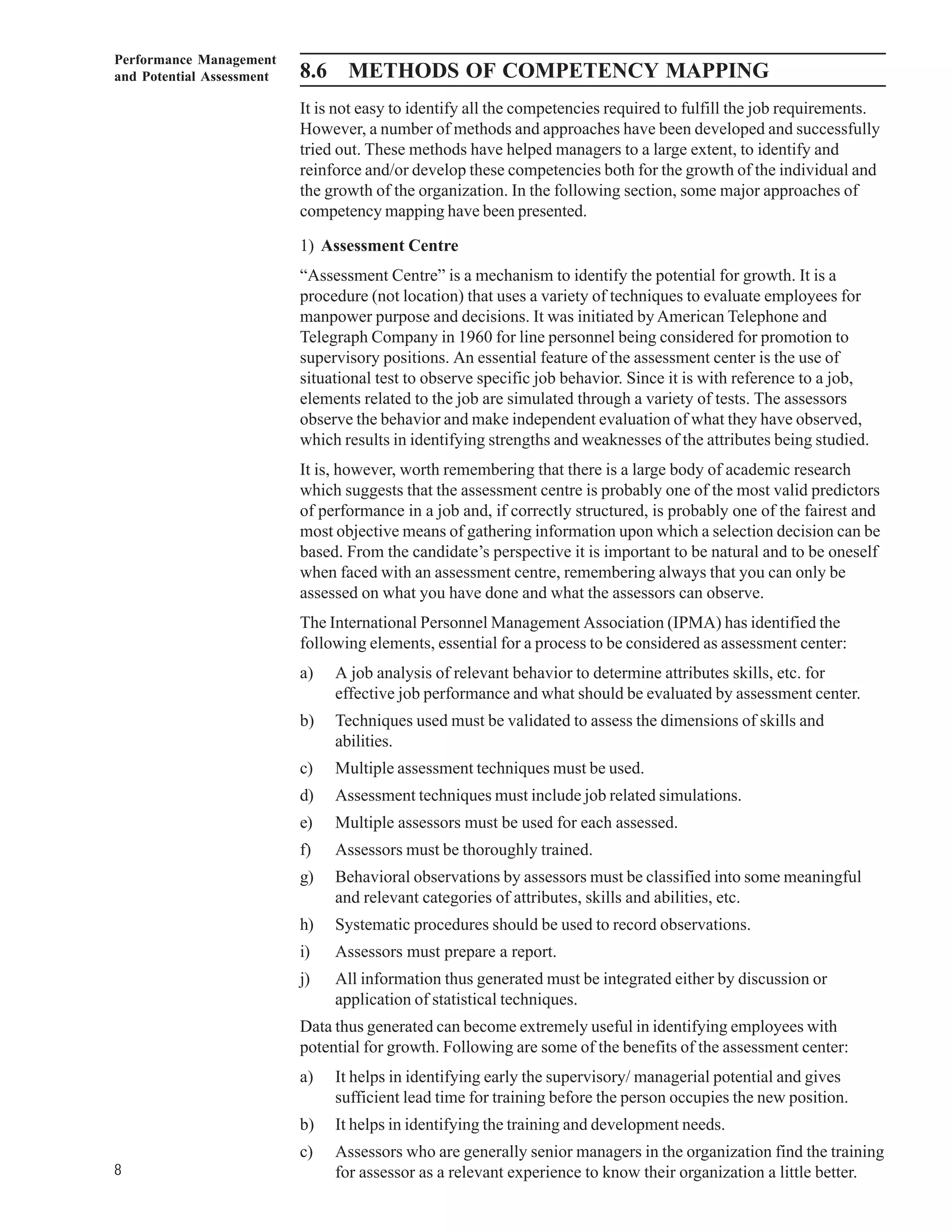 Performance Management
and Potential Assessment   8.6 METHODS OF COMPETENCY MAPPING
                           It is not easy to identify all the competencies required to fulfill the job requirements.
                           However, a number of methods and approaches have been developed and successfully
                           tried out. These methods have helped managers to a large extent, to identify and
                           reinforce and/or develop these competencies both for the growth of the individual and
                           the growth of the organization. In the following section, some major approaches of
                           competency mapping have been presented.

                           1) Assessment Centre
                           “Assessment Centre” is a mechanism to identify the potential for growth. It is a
                           procedure (not location) that uses a variety of techniques to evaluate employees for
                           manpower purpose and decisions. It was initiated by American Telephone and
                           Telegraph Company in 1960 for line personnel being considered for promotion to
                           supervisory positions. An essential feature of the assessment center is the use of
                           situational test to observe specific job behavior. Since it is with reference to a job,
                           elements related to the job are simulated through a variety of tests. The assessors
                           observe the behavior and make independent evaluation of what they have observed,
                           which results in identifying strengths and weaknesses of the attributes being studied.
                           It is, however, worth remembering that there is a large body of academic research
                           which suggests that the assessment centre is probably one of the most valid predictors
                           of performance in a job and, if correctly structured, is probably one of the fairest and
                           most objective means of gathering information upon which a selection decision can be
                           based. From the candidate’s perspective it is important to be natural and to be oneself
                           when faced with an assessment centre, remembering always that you can only be
                           assessed on what you have done and what the assessors can observe.
                           The International Personnel Management Association (IPMA) has identified the
                           following elements, essential for a process to be considered as assessment center:
                           a)   A job analysis of relevant behavior to determine attributes skills, etc. for
                                effective job performance and what should be evaluated by assessment center.
                           b)   Techniques used must be validated to assess the dimensions of skills and
                                abilities.
                           c)   Multiple assessment techniques must be used.
                           d)   Assessment techniques must include job related simulations.
                           e)   Multiple assessors must be used for each assessed.
                           f)   Assessors must be thoroughly trained.
                           g)   Behavioral observations by assessors must be classified into some meaningful
                                and relevant categories of attributes, skills and abilities, etc.
                           h)   Systematic procedures should be used to record observations.
                           i)   Assessors must prepare a report.
                           j)   All information thus generated must be integrated either by discussion or
                                application of statistical techniques.
                           Data thus generated can become extremely useful in identifying employees with
                           potential for growth. Following are some of the benefits of the assessment center:
                           a)   It helps in identifying early the supervisory/ managerial potential and gives
                                sufficient lead time for training before the person occupies the new position.
                           b)   It helps in identifying the training and development needs.
                           c)   Assessors who are generally senior managers in the organization find the training
8                               for assessor as a relevant experience to know their organization a little better.
 