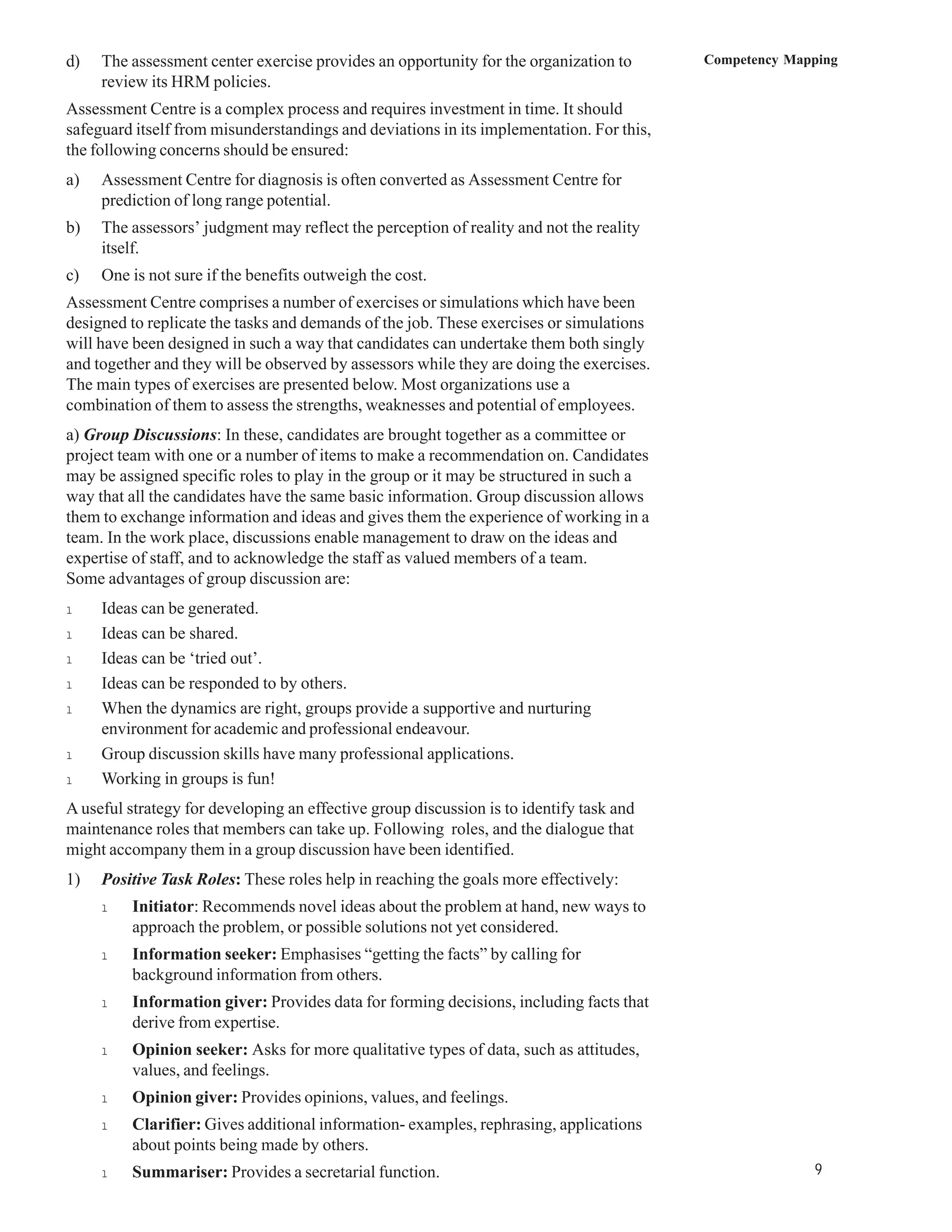 d)   The assessment center exercise provides an opportunity for the organization to       Competency Mapping
     review its HRM policies.
Assessment Centre is a complex process and requires investment in time. It should
safeguard itself from misunderstandings and deviations in its implementation. For this,
the following concerns should be ensured:
a)   Assessment Centre for diagnosis is often converted as Assessment Centre for
     prediction of long range potential.
b)   The assessors’ judgment may reflect the perception of reality and not the reality
     itself.
c)   One is not sure if the benefits outweigh the cost.
Assessment Centre comprises a number of exercises or simulations which have been
designed to replicate the tasks and demands of the job. These exercises or simulations
will have been designed in such a way that candidates can undertake them both singly
and together and they will be observed by assessors while they are doing the exercises.
The main types of exercises are presented below. Most organizations use a
combination of them to assess the strengths, weaknesses and potential of employees.
a) Group Discussions: In these, candidates are brought together as a committee or
project team with one or a number of items to make a recommendation on. Candidates
may be assigned specific roles to play in the group or it may be structured in such a
way that all the candidates have the same basic information. Group discussion allows
them to exchange information and ideas and gives them the experience of working in a
team. In the work place, discussions enable management to draw on the ideas and
expertise of staff, and to acknowledge the staff as valued members of a team.
Some advantages of group discussion are:
l    Ideas can be generated.
l    Ideas can be shared.
l    Ideas can be ‘tried out’.
l    Ideas can be responded to by others.
l    When the dynamics are right, groups provide a supportive and nurturing
     environment for academic and professional endeavour.
l    Group discussion skills have many professional applications.
l    Working in groups is fun!
A useful strategy for developing an effective group discussion is to identify task and
maintenance roles that members can take up. Following roles, and the dialogue that
might accompany them in a group discussion have been identified.
1)   Positive Task Roles: These roles help in reaching the goals more effectively:
     l    Initiator: Recommends novel ideas about the problem at hand, new ways to
          approach the problem, or possible solutions not yet considered.
     l    Information seeker: Emphasises “getting the facts” by calling for
          background information from others.
     l    Information giver: Provides data for forming decisions, including facts that
          derive from expertise.
     l    Opinion seeker: Asks for more qualitative types of data, such as attitudes,
          values, and feelings.
     l    Opinion giver: Provides opinions, values, and feelings.
     l    Clarifier: Gives additional information- examples, rephrasing, applications
          about points being made by others.
     l    Summariser: Provides a secretarial function.                                                  9
 