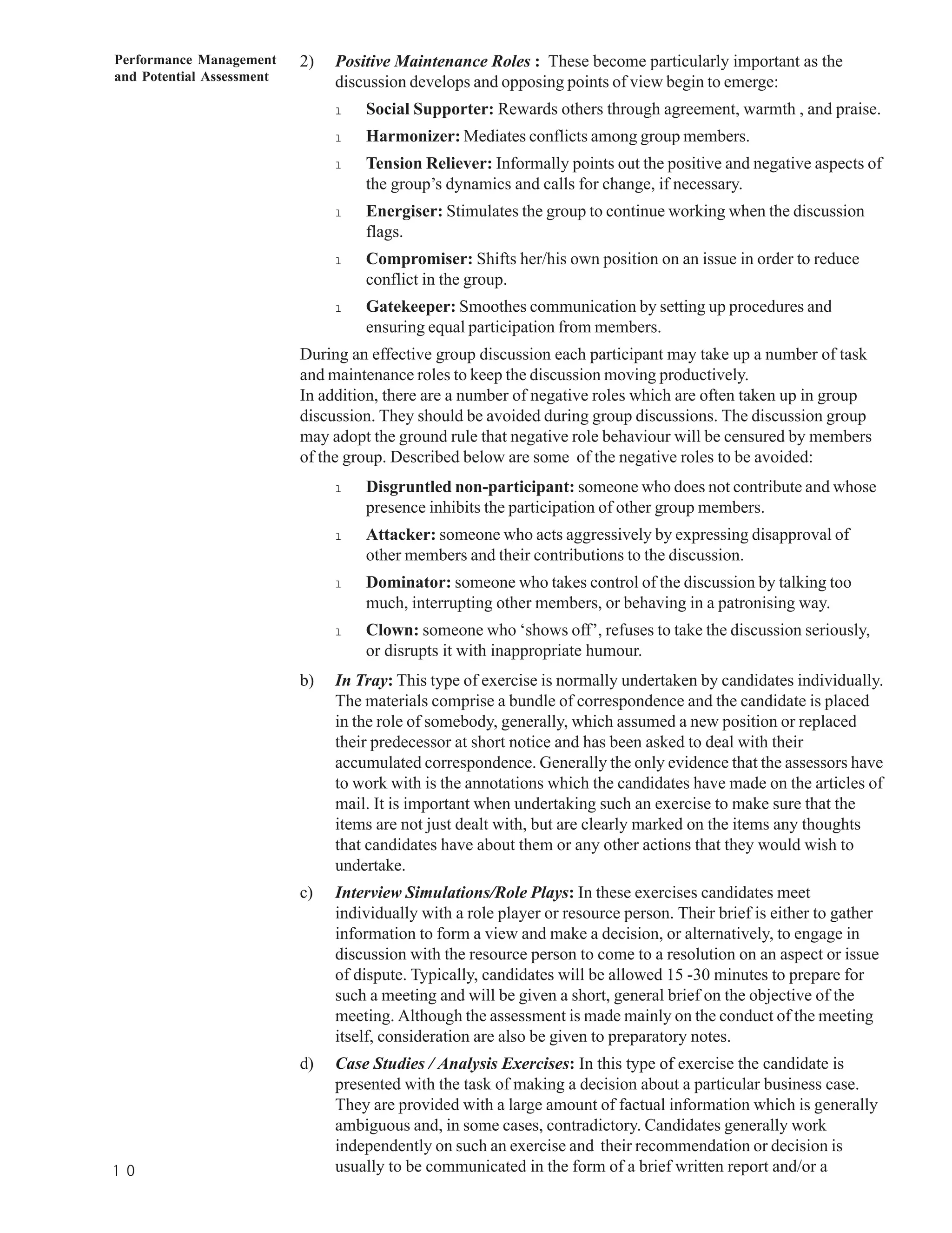 Performance Management     2)   Positive Maintenance Roles : These become particularly important as the
and Potential Assessment        discussion develops and opposing points of view begin to emerge:
                                l   Social Supporter: Rewards others through agreement, warmth , and praise.
                                l   Harmonizer: Mediates conflicts among group members.
                                l   Tension Reliever: Informally points out the positive and negative aspects of
                                    the group’s dynamics and calls for change, if necessary.
                                l   Energiser: Stimulates the group to continue working when the discussion
                                    flags.
                                l   Compromiser: Shifts her/his own position on an issue in order to reduce
                                    conflict in the group.
                                l   Gatekeeper: Smoothes communication by setting up procedures and
                                    ensuring equal participation from members.
                           During an effective group discussion each participant may take up a number of task
                           and maintenance roles to keep the discussion moving productively.
                           In addition, there are a number of negative roles which are often taken up in group
                           discussion. They should be avoided during group discussions. The discussion group
                           may adopt the ground rule that negative role behaviour will be censured by members
                           of the group. Described below are some of the negative roles to be avoided:
                                l   Disgruntled non-participant: someone who does not contribute and whose
                                    presence inhibits the participation of other group members.
                                l   Attacker: someone who acts aggressively by expressing disapproval of
                                    other members and their contributions to the discussion.
                                l   Dominator: someone who takes control of the discussion by talking too
                                    much, interrupting other members, or behaving in a patronising way.
                                l   Clown: someone who ‘shows off’, refuses to take the discussion seriously,
                                    or disrupts it with inappropriate humour.
                           b)   In Tray: This type of exercise is normally undertaken by candidates individually.
                                The materials comprise a bundle of correspondence and the candidate is placed
                                in the role of somebody, generally, which assumed a new position or replaced
                                their predecessor at short notice and has been asked to deal with their
                                accumulated correspondence. Generally the only evidence that the assessors have
                                to work with is the annotations which the candidates have made on the articles of
                                mail. It is important when undertaking such an exercise to make sure that the
                                items are not just dealt with, but are clearly marked on the items any thoughts
                                that candidates have about them or any other actions that they would wish to
                                undertake.
                           c)   Interview Simulations/Role Plays: In these exercises candidates meet
                                individually with a role player or resource person. Their brief is either to gather
                                information to form a view and make a decision, or alternatively, to engage in
                                discussion with the resource person to come to a resolution on an aspect or issue
                                of dispute. Typically, candidates will be allowed 15 -30 minutes to prepare for
                                such a meeting and will be given a short, general brief on the objective of the
                                meeting. Although the assessment is made mainly on the conduct of the meeting
                                itself, consideration are also be given to preparatory notes.
                           d)   Case Studies / Analysis Exercises: In this type of exercise the candidate is
                                presented with the task of making a decision about a particular business case.
                                They are provided with a large amount of factual information which is generally
                                ambiguous and, in some cases, contradictory. Candidates generally work
                                independently on such an exercise and their recommendation or decision is
1 0                             usually to be communicated in the form of a brief written report and/or a
 