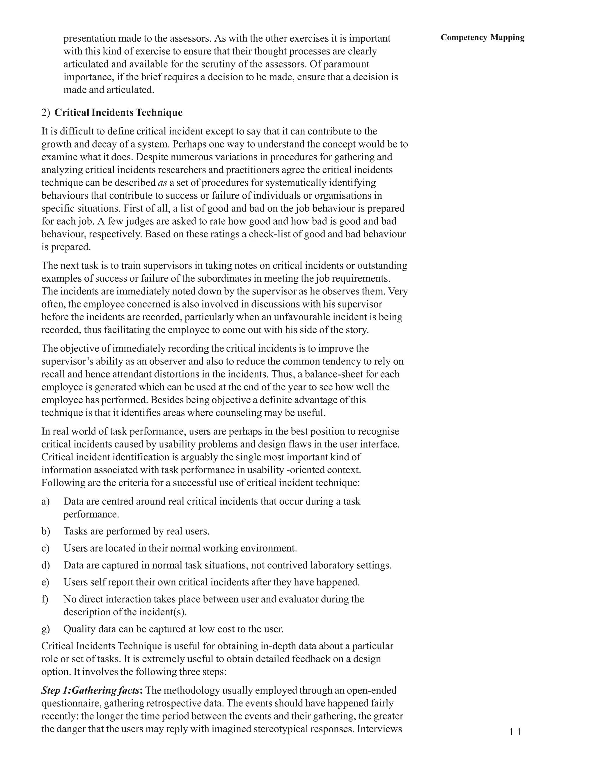 presentation made to the assessors. As with the other exercises it is important         Competency Mapping
     with this kind of exercise to ensure that their thought processes are clearly
     articulated and available for the scrutiny of the assessors. Of paramount
     importance, if the brief requires a decision to be made, ensure that a decision is
     made and articulated.

2) Critical Incidents Technique
It is difficult to define critical incident except to say that it can contribute to the
growth and decay of a system. Perhaps one way to understand the concept would be to
examine what it does. Despite numerous variations in procedures for gathering and
analyzing critical incidents researchers and practitioners agree the critical incidents
technique can be described as a set of procedures for systematically identifying
behaviours that contribute to success or failure of individuals or organisations in
specific situations. First of all, a list of good and bad on the job behaviour is prepared
for each job. A few judges are asked to rate how good and how bad is good and bad
behaviour, respectively. Based on these ratings a check-list of good and bad behaviour
is prepared.
The next task is to train supervisors in taking notes on critical incidents or outstanding
examples of success or failure of the subordinates in meeting the job requirements.
The incidents are immediately noted down by the supervisor as he observes them. Very
often, the employee concerned is also involved in discussions with his supervisor
before the incidents are recorded, particularly when an unfavourable incident is being
recorded, thus facilitating the employee to come out with his side of the story.
The objective of immediately recording the critical incidents is to improve the
supervisor’s ability as an observer and also to reduce the common tendency to rely on
recall and hence attendant distortions in the incidents. Thus, a balance-sheet for each
employee is generated which can be used at the end of the year to see how well the
employee has performed. Besides being objective a definite advantage of this
technique is that it identifies areas where counseling may be useful.
In real world of task performance, users are perhaps in the best position to recognise
critical incidents caused by usability problems and design flaws in the user interface.
Critical incident identification is arguably the single most important kind of
information associated with task performance in usability -oriented context.
Following are the criteria for a successful use of critical incident technique:
a)   Data are centred around real critical incidents that occur during a task
     performance.
b)   Tasks are performed by real users.
c)   Users are located in their normal working environment.
d)   Data are captured in normal task situations, not contrived laboratory settings.
e)   Users self report their own critical incidents after they have happened.
f)   No direct interaction takes place between user and evaluator during the
     description of the incident(s).
g)   Quality data can be captured at low cost to the user.
Critical Incidents Technique is useful for obtaining in-depth data about a particular
role or set of tasks. It is extremely useful to obtain detailed feedback on a design
option. It involves the following three steps:
Step 1:Gathering facts: The methodology usually employed through an open-ended
questionnaire, gathering retrospective data. The events should have happened fairly
recently: the longer the time period between the events and their gathering, the greater
the danger that the users may reply with imagined stereotypical responses. Interviews                      1 1
 