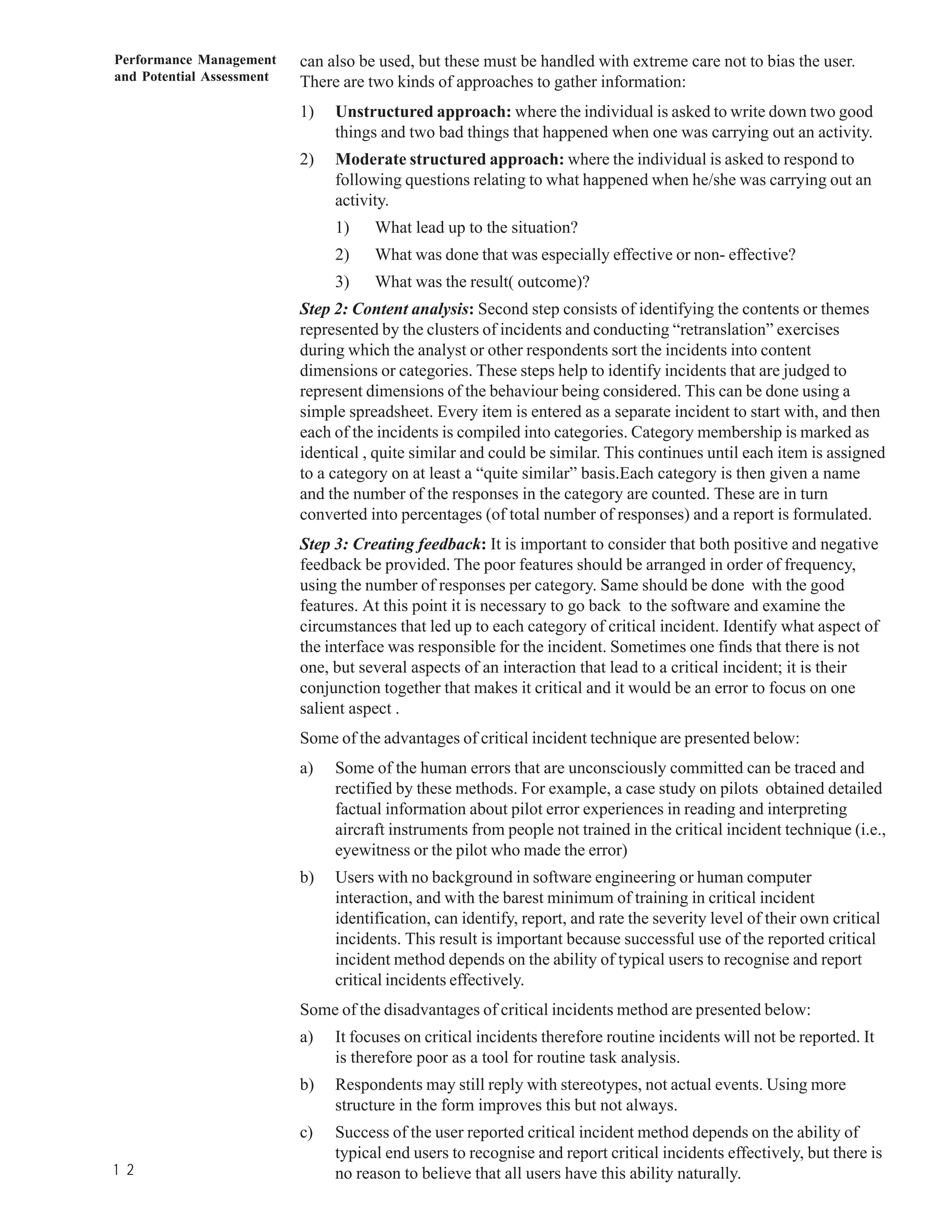 Performance Management     can also be used, but these must be handled with extreme care not to bias the user.
and Potential Assessment   There are two kinds of approaches to gather information:
                           1)   Unstructured approach: where the individual is asked to write down two good
                                things and two bad things that happened when one was carrying out an activity.
                           2)   Moderate structured approach: where the individual is asked to respond to
                                following questions relating to what happened when he/she was carrying out an
                                activity.
                                1)    What lead up to the situation?
                                2)    What was done that was especially effective or non- effective?
                                3)    What was the result( outcome)?
                           Step 2: Content analysis: Second step consists of identifying the contents or themes
                           represented by the clusters of incidents and conducting “retranslation” exercises
                           during which the analyst or other respondents sort the incidents into content
                           dimensions or categories. These steps help to identify incidents that are judged to
                           represent dimensions of the behaviour being considered. This can be done using a
                           simple spreadsheet. Every item is entered as a separate incident to start with, and then
                           each of the incidents is compiled into categories. Category membership is marked as
                           identical , quite similar and could be similar. This continues until each item is assigned
                           to a category on at least a “quite similar” basis.Each category is then given a name
                           and the number of the responses in the category are counted. These are in turn
                           converted into percentages (of total number of responses) and a report is formulated.
                           Step 3: Creating feedback: It is important to consider that both positive and negative
                           feedback be provided. The poor features should be arranged in order of frequency,
                           using the number of responses per category. Same should be done with the good
                           features. At this point it is necessary to go back to the software and examine the
                           circumstances that led up to each category of critical incident. Identify what aspect of
                           the interface was responsible for the incident. Sometimes one finds that there is not
                           one, but several aspects of an interaction that lead to a critical incident; it is their
                           conjunction together that makes it critical and it would be an error to focus on one
                           salient aspect .
                           Some of the advantages of critical incident technique are presented below:
                           a)   Some of the human errors that are unconsciously committed can be traced and
                                rectified by these methods. For example, a case study on pilots obtained detailed
                                factual information about pilot error experiences in reading and interpreting
                                aircraft instruments from people not trained in the critical incident technique (i.e.,
                                eyewitness or the pilot who made the error)
                           b)   Users with no background in software engineering or human computer
                                interaction, and with the barest minimum of training in critical incident
                                identification, can identify, report, and rate the severity level of their own critical
                                incidents. This result is important because successful use of the reported critical
                                incident method depends on the ability of typical users to recognise and report
                                critical incidents effectively.
                           Some of the disadvantages of critical incidents method are presented below:
                           a)   It focuses on critical incidents therefore routine incidents will not be reported. It
                                is therefore poor as a tool for routine task analysis.
                           b)   Respondents may still reply with stereotypes, not actual events. Using more
                                structure in the form improves this but not always.
                           c)   Success of the user reported critical incident method depends on the ability of
                                typical end users to recognise and report critical incidents effectively, but there is
1 2                             no reason to believe that all users have this ability naturally.
 