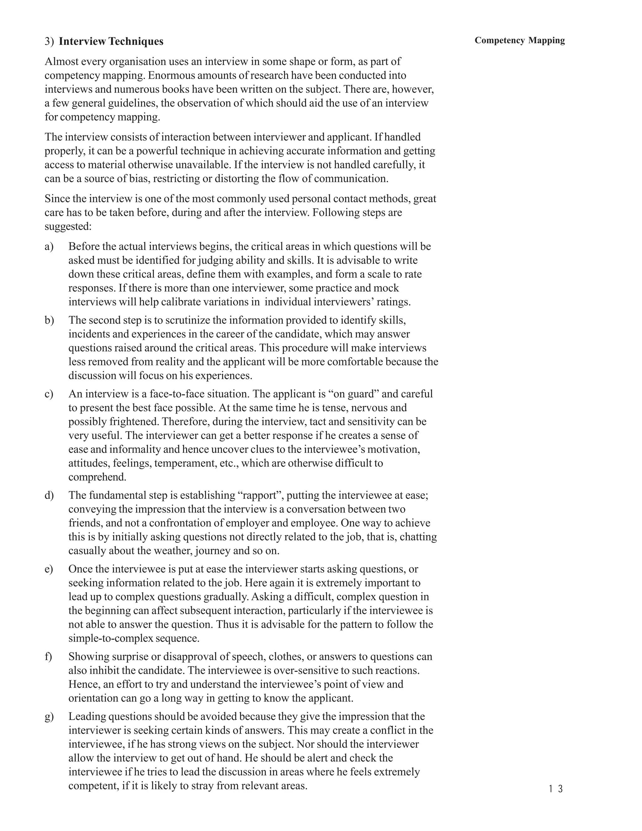 3) Interview Techniques                                                                         Competency Mapping

Almost every organisation uses an interview in some shape or form, as part of
competency mapping. Enormous amounts of research have been conducted into
interviews and numerous books have been written on the subject. There are, however,
a few general guidelines, the observation of which should aid the use of an interview
for competency mapping.
The interview consists of interaction between interviewer and applicant. If handled
properly, it can be a powerful technique in achieving accurate information and getting
access to material otherwise unavailable. If the interview is not handled carefully, it
can be a source of bias, restricting or distorting the flow of communication.
Since the interview is one of the most commonly used personal contact methods, great
care has to be taken before, during and after the interview. Following steps are
suggested:
a)   Before the actual interviews begins, the critical areas in which questions will be
     asked must be identified for judging ability and skills. It is advisable to write
     down these critical areas, define them with examples, and form a scale to rate
     responses. If there is more than one interviewer, some practice and mock
     interviews will help calibrate variations in individual interviewers’ ratings.
b)   The second step is to scrutinize the information provided to identify skills,
     incidents and experiences in the career of the candidate, which may answer
     questions raised around the critical areas. This procedure will make interviews
     less removed from reality and the applicant will be more comfortable because the
     discussion will focus on his experiences.
c)   An interview is a face-to-face situation. The applicant is “on guard” and careful
     to present the best face possible. At the same time he is tense, nervous and
     possibly frightened. Therefore, during the interview, tact and sensitivity can be
     very useful. The interviewer can get a better response if he creates a sense of
     ease and informality and hence uncover clues to the interviewee’s motivation,
     attitudes, feelings, temperament, etc., which are otherwise difficult to
     comprehend.
d)   The fundamental step is establishing “rapport”, putting the interviewee at ease;
     conveying the impression that the interview is a conversation between two
     friends, and not a confrontation of employer and employee. One way to achieve
     this is by initially asking questions not directly related to the job, that is, chatting
     casually about the weather, journey and so on.
e)   Once the interviewee is put at ease the interviewer starts asking questions, or
     seeking information related to the job. Here again it is extremely important to
     lead up to complex questions gradually. Asking a difficult, complex question in
     the beginning can affect subsequent interaction, particularly if the interviewee is
     not able to answer the question. Thus it is advisable for the pattern to follow the
     simple-to-complex sequence.
f)   Showing surprise or disapproval of speech, clothes, or answers to questions can
     also inhibit the candidate. The interviewee is over-sensitive to such reactions.
     Hence, an effort to try and understand the interviewee’s point of view and
     orientation can go a long way in getting to know the applicant.
g)   Leading questions should be avoided because they give the impression that the
     interviewer is seeking certain kinds of answers. This may create a conflict in the
     interviewee, if he has strong views on the subject. Nor should the interviewer
     allow the interview to get out of hand. He should be alert and check the
     interviewee if he tries to lead the discussion in areas where he feels extremely
     competent, if it is likely to stray from relevant areas.                                                 1 3
 