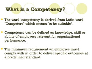 What is a Competency ?   The word competency is derived from Latin word "Competere" which means 'to be suitable‘. Competency can be defined as knowledge, skill or ability of employees relevant for organizational performance.  The minimum requirement an employee must comply with in order to deliver specific outcomes at a predefined standard.  