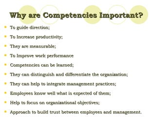 Why are Competencies Important? To  guide direction; To Increase productivity; They are measurable; To Improve work performance Competencies can be learned; They can distinguish and differentiate the organization; They can help to integrate management practices; Employees know well what is expected of them; Help to  focus on organizational objectives; Approach to build trust between employees and management. 