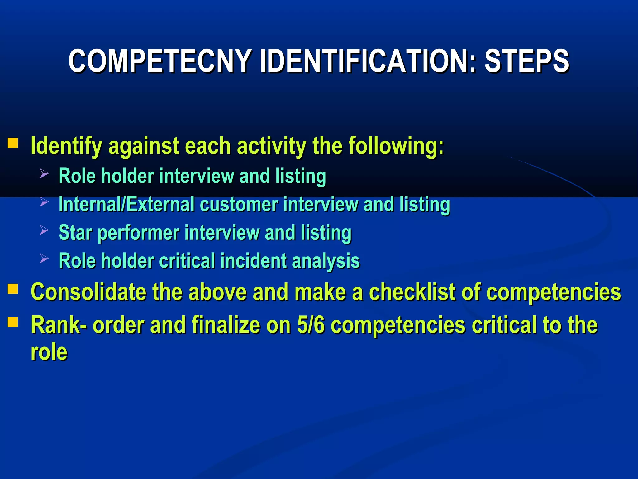 COMPETECNY IDENTIFICATION: STEPS

   Identify against each activity the following:
       Role holder interview and listing
       Internal/External customer interview and listing
       Star performer interview and listing
       Role holder critical incident analysis
   Consolidate the above and make a checklist of competencies
   Rank- order and finalize on 5/6 competencies critical to the
    role
 