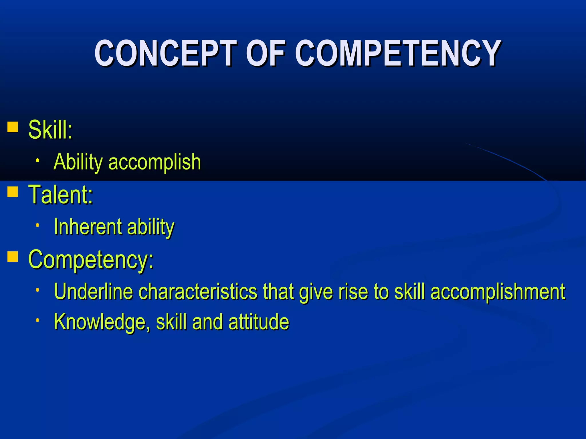 CONCEPT OF COMPETENCY
   Skill:
    •   Ability accomplish
   Talent:
    •   Inherent ability
   Competency:
    •   Underline characteristics that give rise to skill accomplishment
    •   Knowledge, skill and attitude
 