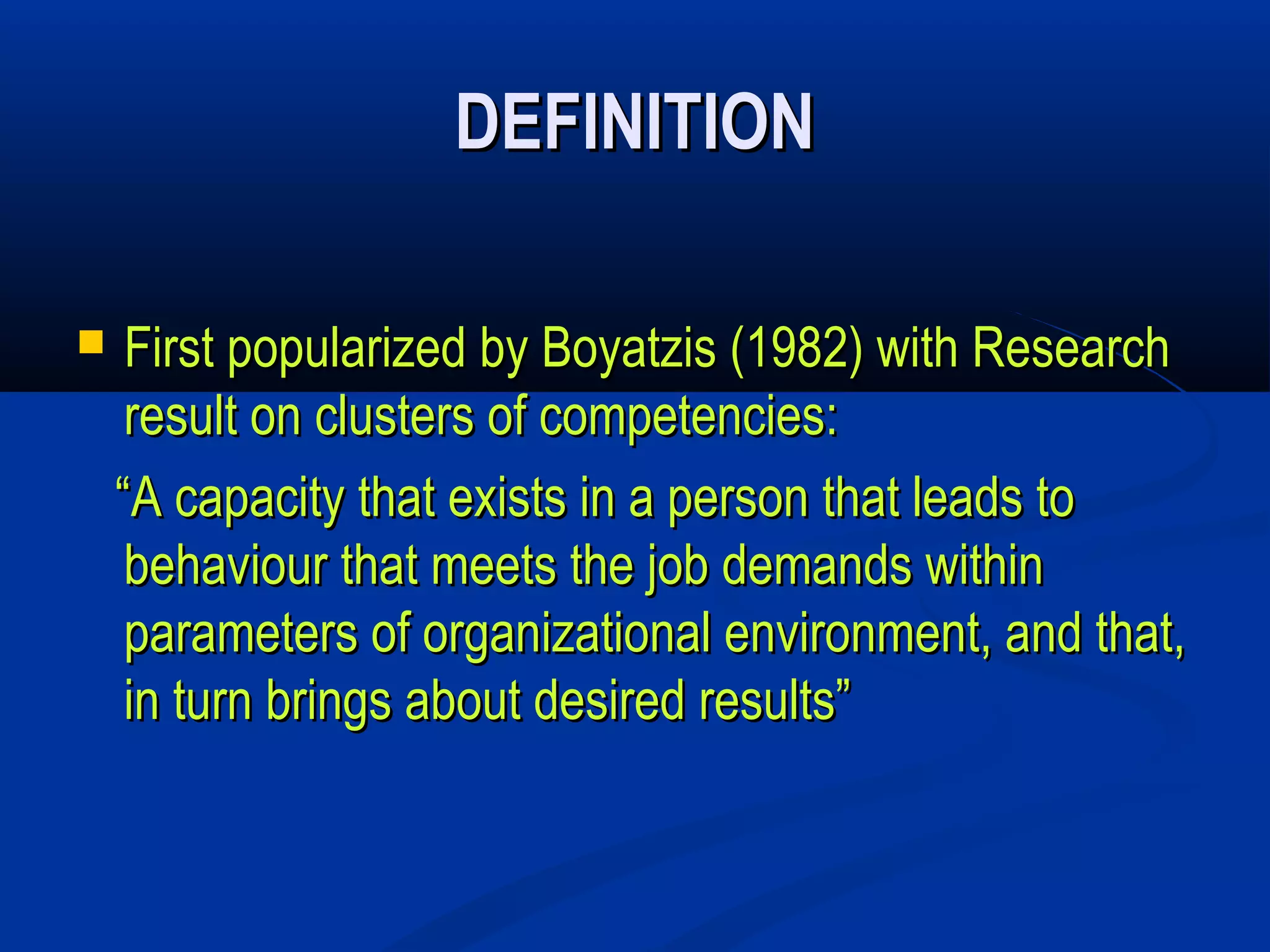 DEFINITION

    First popularized by Boyatzis (1982) with Research
     result on clusters of competencies:
    “A capacity that exists in a person that leads to
     behaviour that meets the job demands within
     parameters of organizational environment, and that,
     in turn brings about desired results”
 
