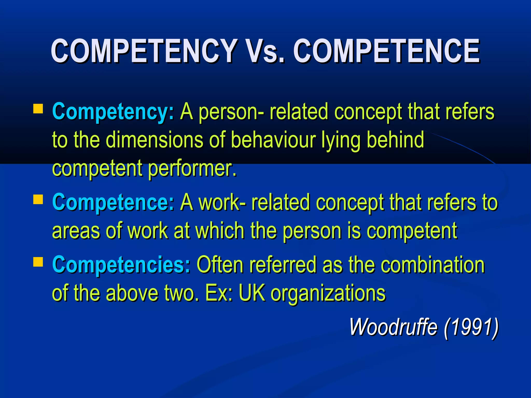 COMPETENCY Vs. COMPETENCE
   Competency: A person- related concept that refers
    to the dimensions of behaviour lying behind
    competent performer.
   Competence: A work- related concept that refers to
    areas of work at which the person is competent
   Competencies: Often referred as the combination
    of the above two. Ex: UK organizations
                                       Woodruffe (1991)
 