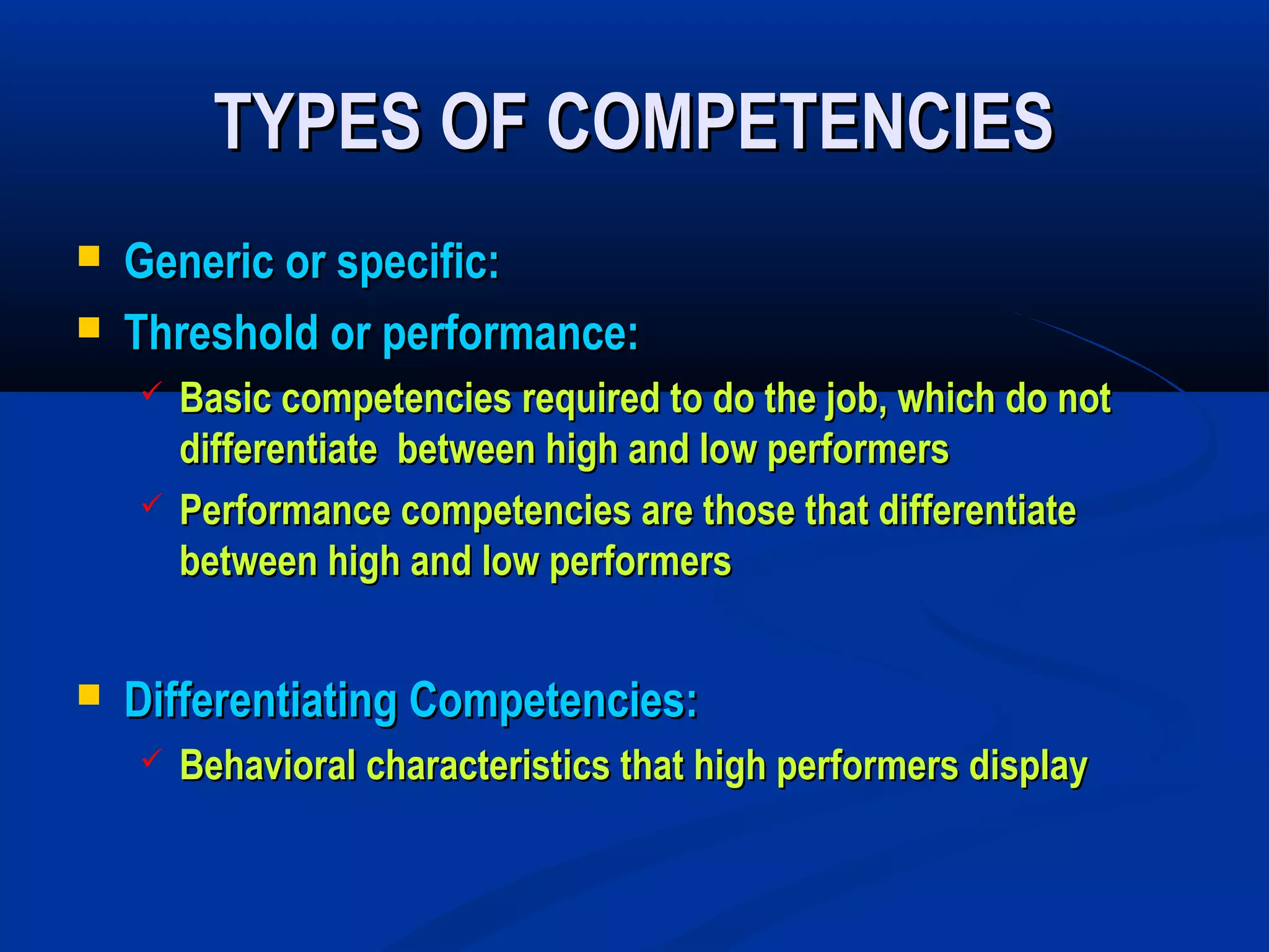 TYPES OF COMPETENCIES
   Generic or specific:
   Threshold or performance:
       Basic competencies required to do the job, which do not
        differentiate between high and low performers
       Performance competencies are those that differentiate
        between high and low performers


   Differentiating Competencies:
       Behavioral characteristics that high performers display
 