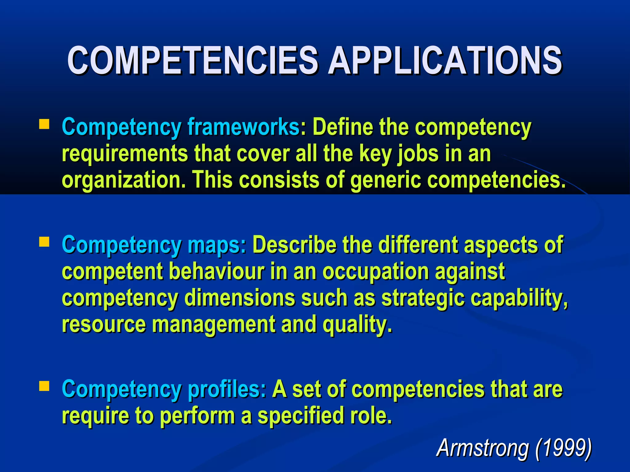 COMPETENCIES APPLICATIONS
   Competency frameworks: Define the competency
    requirements that cover all the key jobs in an
    organization. This consists of generic competencies.

   Competency maps: Describe the different aspects of
    competent behaviour in an occupation against
    competency dimensions such as strategic capability,
    resource management and quality.

   Competency profiles: A set of competencies that are
    require to perform a specified role.
                                         Armstrong (1999)
 