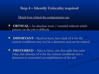 Step 4 – Identify Criticality required

        Detail how critical the competencies are

    CRITICAL - An absolute must / essential without which
    success on the job is difficult.

    IMPORTANT - Need to have, but a lack of it for the
    current conditions may not be a deterrent and can be trained.

    PREFERRED - Nice to have, one that adds that extra
    value, but absence of it for the current conditions not a
    deterrent to successful accomplishment of the job
 