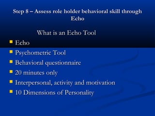 Step 8 – Assess role holder behavioral skill through
                           Echo

             What is an Echo Tool
   Echo
   Psychometric Tool
   Behavioral questionnaire
   20 minutes only
   Interpersonal, activity and motivation
   10 Dimensions of Personality
 