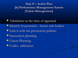 Step 11 – Action Plan
        [b] Performance Management System
                [Talent Management]


   Administer at the time of appraisal
   Identify hi-potential – future role leaders
   Link it with the promotion policies
   Succession planning
   Career Planning
   Under- utilization
 