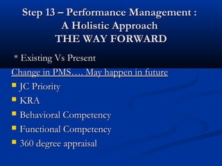 Step 13 – Performance Management :
           A Holistic Approach
         THE WAY FORWARD
* Existing Vs Present
Change in PMS…. May happen in future
 JC Priority

 KRA

 Behavioral Competency

 Functional Competency

 360 degree appraisal
 
