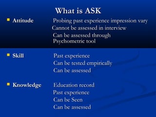 What is ASK
   Attitude    Probing past experience impression vary
                Cannot be assessed in interview
                Can be assessed through
                Psychometric tool

   Skill       Past experience
                Can be tested empirically
                Can be assessed

   Knowledge   Education record
                Past experience
                Can be Seen
                Can be assessed
 