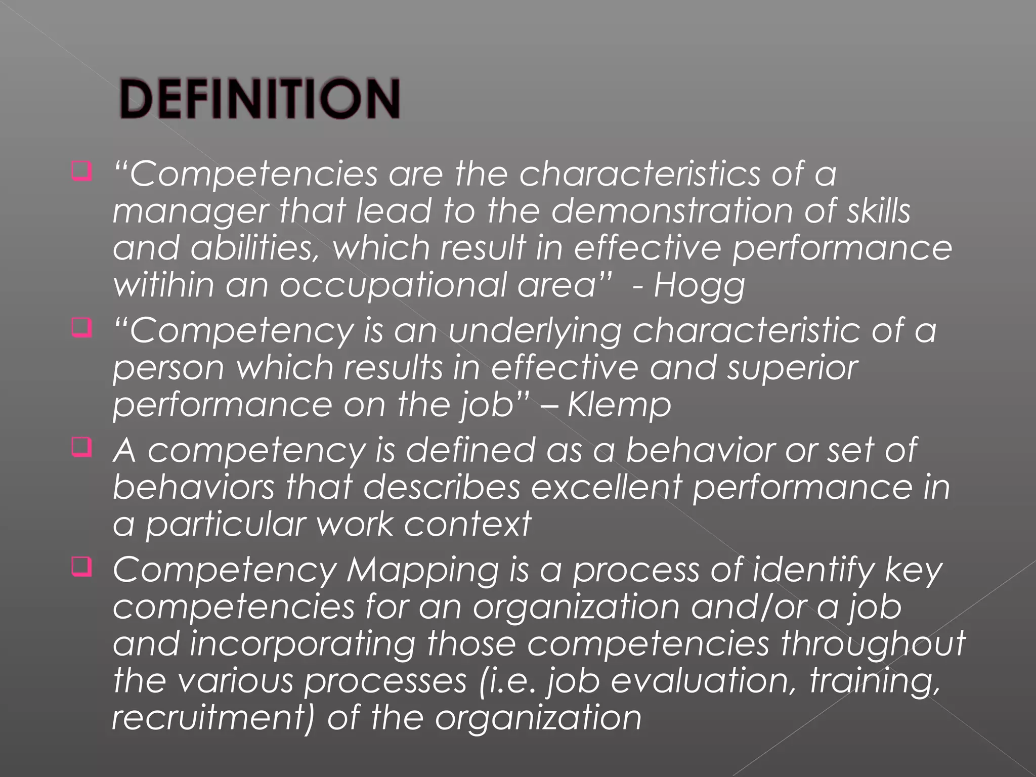  “Competencies are the characteristics of a
manager that lead to the demonstration of skills
and abilities, which result in effective performance
witihin an occupational area” - Hogg
 “Competency is an underlying characteristic of a
person which results in effective and superior
performance on the job” – Klemp
 A competency is defined as a behavior or set of
behaviors that describes excellent performance in
a particular work context
 Competency Mapping is a process of identify key
competencies for an organization and/or a job
and incorporating those competencies throughout
the various processes (i.e. job evaluation, training,
recruitment) of the organization
 