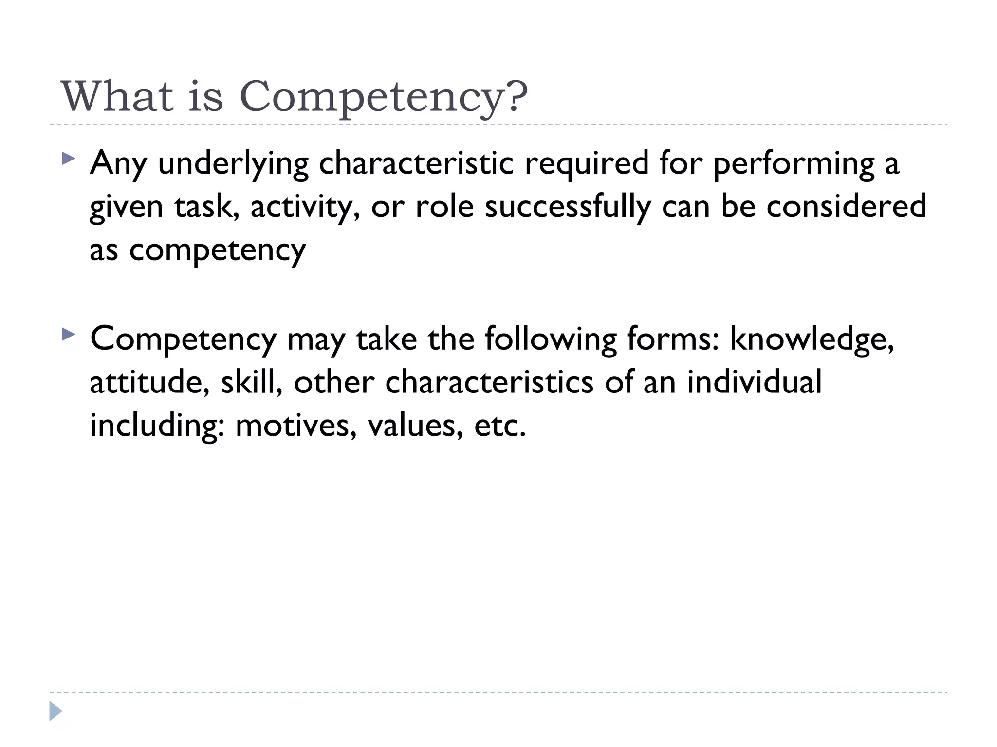 What is Competency? 
 Any underlying characteristic required for performing a 
given task, activity, or role successfully can be considered 
as competency 
 Competency may take the following forms: knowledge, 
attitude, skill, other characteristics of an individual 
including: motives, values, etc. 
 
