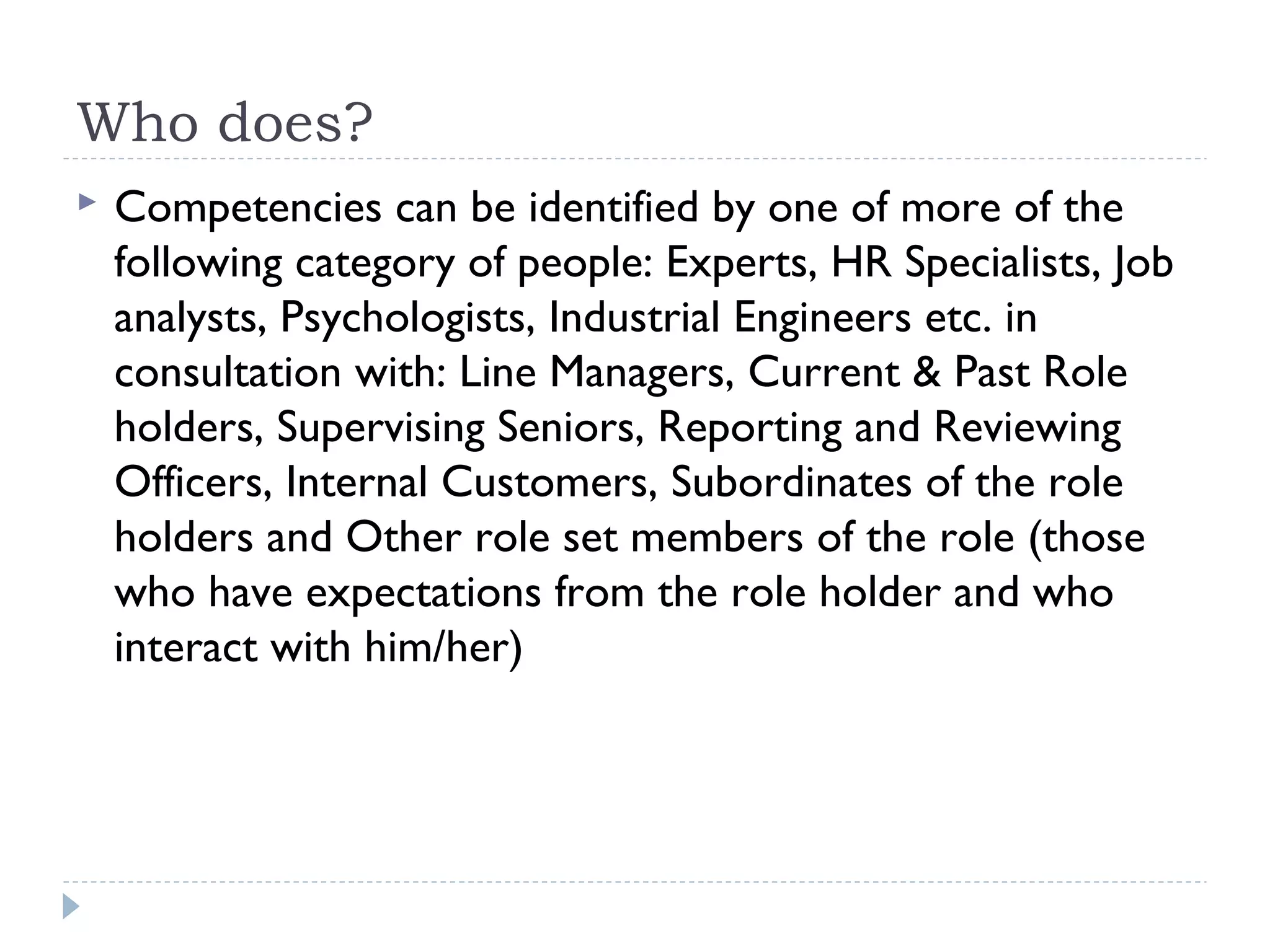 Who does? 
 Competencies can be identified by one of more of the 
following category of people: Experts, HR Specialists, Job 
analysts, Psychologists, Industrial Engineers etc. in 
consultation with: Line Managers, Current & Past Role 
holders, Supervising Seniors, Reporting and Reviewing 
Officers, Internal Customers, Subordinates of the role 
holders and Other role set members of the role (those 
who have expectations from the role holder and who 
interact with him/her) 
 
