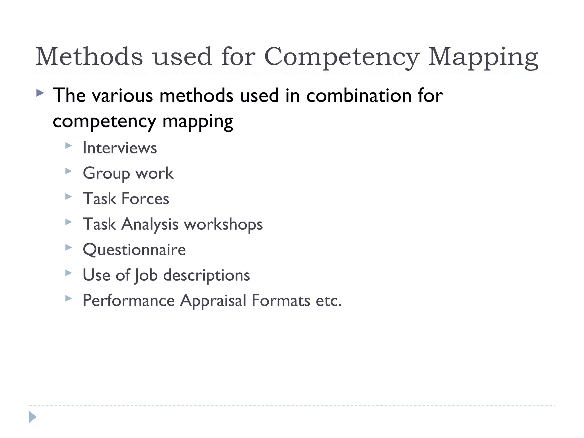 Methods used for Competency Mapping 
 The various methods used in combination for 
competency mapping 
 Interviews 
 Group work 
 Task Forces 
 Task Analysis workshops 
 Questionnaire 
 Use of Job descriptions 
 Performance Appraisal Formats etc. 
 