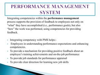 Integrating competencies within the performance management
process supports the provision of feedback to employees not only on
“what” they have accomplished (i.e., performance goals), but also
“how” the work was performed, using competencies for providing
feedback.
 Integrating competency with PMS helps:-
 Employees in understanding performance expectations and enhancing
competencies.
 To provide a mechanism for providing positive feedback about an
employee’s training achievements and on-the-job performance
 To provide job standards for performance appraisal
 To provide clear direction for learning new job skills
 