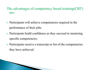 The advantages of competency based training(CBT)
are:
 Participants will achieve competencies required in the
performance of their jobs.
 Participants build confidence as they succeed in mastering
specific competencies.
 Participants receive a transcript or list of the competencies
they have achieved.
 