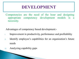Competencies are the need of the hour and designing
appropriate competency development models is a
necessity.
Advantages of competency based development:-
i. Improvement in productivity, performance and profitability
ii. Identify employee’s capabilities for an organization’s future
needs
iii. Analyzing capability gaps
 