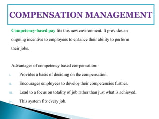 Competency-based pay fits this new environment. It provides an
ongoing incentive to employees to enhance their ability to perform
their jobs.
Advantages of competency based compensation:-
i. Provides a basis of deciding on the compensation.
ii. Encourages employees to develop their competencies further.
iii. Lead to a focus on totality of job rather than just what is achieved.
iv. This system fits every job.
 