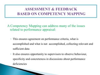 A Competency Mapping can address many of the issues
related to performance appraisal:
◦ This ensures agreement on performance criteria, what is
accomplished and what is not accomplished, collecting relevant and
sufficient data
◦ It also ensures opportunity to supervisors to observe behaviour,
specificity and concreteness in discussions about performance
deficiencies
 